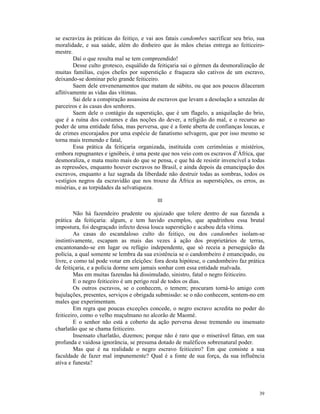 se escraviza às práticas do feitiço, e vai aos fatais candombes sacrificar seu brio, sua
moralidade, e sua saúde, além do dinheiro que às mãos cheias entrega ao feiticeiro-
mestre.
        Daí o que resulta mal se tem compreendido!
        Desse culto grotesco, esquálido da feitiçaria sai o gérmen da desmoralização de
muitas famílias, cujos chefes por superstição e fraqueza são cativos de um escravo,
deixando-se dominar pelo grande feiticeiro.
        Saem dele envenenamentos que matam de súbito, ou que aos poucos dilaceram
aflitivamente as vidas das vítimas.
        Sai dele a conspiração assassina de escravos que levam a desolação a senzalas de
parceiros e às casas dos senhores.
        Saem dele o contágio da superstição, que é um flagelo, a aniquilação do brio,
que é a ruína dos costumes e das noções do dever, a religião do mal, e o recurso ao
poder de uma entidade falsa, mas perversa, que é a fonte aberta de confianças loucas, e
de crimes encorajados por uma espécie de fanatismo selvagem, que por isso mesmo se
torna mais tremendo e fatal,
        Essa prática da feitiçaria organizada, instituída com cerimônias e mistérios,
embora repugnantes e ignóbeis, é uma peste que nos veio com os escravos d’África, que
desmoraliza, e mata muito mais do que se pensa, e que há de resistir invencível a todas
as repressões, enquanto houver escravos no Brasil, e ainda depois da emancipação dos
escravos, enquanto a luz sagrada da liberdade não destruir todas as sombras, todos os
vestígios negros da escravidão que nos trouxe da África as superstições, os erros, as
misérias, e as torpidades da selvatiqueza.

                                          III

        Não há fazendeiro prudente ou ajuizado que tolere dentro de sua fazenda a
prática da feitiçaria: algum, e tem havido exemplos, que apadrinhou essa brutal
impostura, foi desgraçado infecto dessa louca superstição e acabou dela vítima.
        As casas do escandaloso culto do feitiço, ou dos candombes isolam-se
instintivamente, escapam as mais das vezes à ação dos proprietários de terras,
encantonando-se em lugar ou refúgio independente, que só receia a perseguição da
polícia, a qual somente se lembra da sua existência se o candombeiro é emancipado, ou
livre, e como tal pode votar em eleições: fora desta hipótese, o candombeiro faz prática
de feitiçaria, e a polícia dorme sem jamais sonhar com essa entidade malvada.
        Mas em muitas fazendas há dissimulado, sinistro, fatal o negro feiticeiro.
        E o negro feiticeiro é um perigo real de todos os dias.
        Os outros escravos, se o conhecem, o temem; procuram torná-lo amigo com
bajulações, presentes, serviços e obrigada submissão: se o não conhecem, sentem-no em
males que experimentam.
        Em regra que poucas exceções concede, o negro escravo acredita no poder do
feiticeiro, como o velho muçulmano no alcorão de Maomé.
        E o senhor não está a coberto da ação perversa desse tremendo ou insensato
charlatão que se chama feiticeiro.
        Insensato charlatão, dizemos; porque não é raro que o miserável fátuo, em sua
profunda e vaidosa ignorância, se presuma dotado de maléficos sobrenatural poder.
        Mas que é na realidade o negro escravo feiticeiro? Em que consiste a sua
faculdade de fazer mal impunemente? Qual é a fonte de sua força, da sua influência
ativa e funesta?




                                                                                     39
 