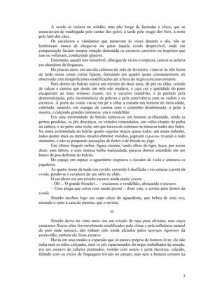 A venda se isolava na solidão, mas não longe de fazendas e sítios, que se
anunciavam de madrugada pelo cantar dos galos, à tarde pelo mugir dos bois, à noite
pelo latir dos cães.
        Os cavaleiros e viandantes que passavam às vezes durante o dia, não se
lembravam nunca de chegar-se ou parar àquela venda desprezível, onde em
compensação faziam sempre estação demorada os escravos carreiros ou tropeiros que
iam ou voltavam, conduzindo gêneros.
        Entretanto, aquele teto miserável, albergue de vícios e torpezas, jamais se achava
em abandono de fregueses.
        Há poucos anos, em um dia calmoso do mês de fevereiro, viam-se às três horas
da tarde nessa venda certas figuras, formando um quadro quase constantemente ali
observado com insignificantes modificações até a hora do negro concurso noturno.
        Para dentro do balcão estava um menino de doze anos, de pés no chão, vestido
de calças e camisa que desde um mês não mudava, e cuja cor e qualidade do pano
escapariam ao mais teimoso exame; era o caixeiro mandrião, e já perdido pela
desmoralização, pela incontinência da palavra e pela convivência com os vadios e os
escravos. À porta da venda via-se em pé a olhar a estrada um homem de meia-idade,
cabeludo, amarelo, em mangas de camisa com o colarinho desabotoado, o peito à
mostra, e calçando grandes tamancos: era o vendelhão.
        Em uma extremidade do balcão sentava-se um homem avelhantado, tendo as
pernas pendidas, os pés descalços, os vestidos remendados, um velho chapéu de palha
na cabeça, e ao peito uma viola, em que tocava de contínuo as músicas rudes dos fados.
Na outra extremidade do balcão quatro sujeitos moços quase todos, um ainda imberbe,
todos quatro mais ou menos miseravelmente vestidos, jogavam o pacau, rixando a todo
momento, e não se poupando acusações de furtos e de fraude no jogo.
        Um último freguês enfim, figura sinistra, tendo olhos de tigre, boca, por assim
dizer, sem lábios, e com imensa barba malcuidada, parecia dormir estendido em um
banco de pau defronte do balcão.
        De espaço em espaço a aguardente inspirava o tocador de viola e animava os
jogadores.
        Às quatro horas da tarde um cavalo, correndo à desfilada, veio estacar à porta da
venda, pondo-se o cavaleiro de um salto no chão.
        O cavaleiro era um crioulo escravo ainda muito jovem.
        – Oh!... O grande Simeão!... – exclamou o vendelhão, abraçando o escravo.
        – Uma pinga que estou com muita pressa – disse este, e correu para dentro da
venda.
        Simeão recebeu logo um copo cheio de aguardente, que bebeu de uma vez,
atirando o resto à cara do menino, que o servira.

                                           III

       Simeão devia ter vinte anos: era um crioulo de raça pura africana, mas cujos
caracteres físicos aliás favoravelmente modificados pelo clima e pela influência natural
do país onde nascera, não tinham sido ainda afeiados pelos serviços rigorosos da
escravidão, embora ele fosse escravo.
       Havia em seus modos a expansão que só parece própria do homem livre: ele não
tinha nem as mãos calejadas, nem os pés esparramados do negro trabalhador de enxada:
era um escravo de cabelos penteados, vestido com asseio e certa faceirice, calçado,
falando com os vícios de linguagem triviais no campo, mas sem a bruteza comum na




                                                                                        4
 