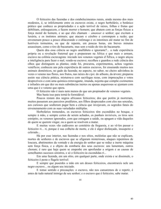 O feiticeiro das fazendas e dos estabelecimentos rurais, ainda mesmo dos mais
modestos, é, se infelizmente entre os escravos existe, o negro herbolário, o botânico
prático que conhece as propriedades e a ação terrível de raízes, folhas e frutas que
debilitam, enlouquecem, e fazem morrer o homem; que abatem com as forças físicas a
força moral do homem, e ao que eles chamam – amansar o senhor; que excitam a
luxúria, e os instintos animais; que atacam o cérebro e corrompem a razão; que
envenenam pouco a pouco dilacerando o estômago e os intestinos até matar no fim de
horríveis tormentos, ou que de repente, em poucas horas, em breves minutos
assassinam, como o tiro do bacamarte, mas sem o ruído do tiro do bacamarte.
        Quem deu essa ciência ao negro analfabeto e ignorante?... a rude experiência
própria ou a revelação fraternal que o prepararam na África e que mais o armam,
escravo na colônia escravagista: iniciado nos venenos vegetais d’África, o negro atiçou
a inteligência para fazer o mal, vendo-se escravo; recolheu e guardou a rude ciência dos
olhos que distinguem as plantas; onde foi, procurou, experimentou, achou vegetais
venéficos; conheceu uns pela experiência de outros escravos, foi ensaiando muitos nos
animais domésticos, no gado da fazenda; no aspecto, no sabor, no cheiro adivinhou às
vezes o veneno nas flores, nos frutos, nas raízes do cipó, do arbusto, da árvore; preparou
assim sua ciência prática, misturou-a com sacrilegas rezas, com imprecações e votos
desprezíveis e com uma química extravagante, imunda, nojenta que compõe cozimentos
e infusões em que dez ou mais substâncias inertes ou apenas asquerosas se ajuntam com
uma que é o veneno que opera.
        O feiticeiro não é mais nem menos do que um propinador de venenos vegetais.
        Mas basta isso para torná-lo formidável.
        Poucos restam dos negros africanos feiticeiros; dos que porém já morreram,
muitos passaram aos parceiros prediletos, aos filhos desprezados com eles nas senzalas,
aos curiosos que souberam pagar bem a ciência que invejavam, os segredos fatais do
envenenamento com as suas variedades múltiplas.
        Herbolários tremendos, os escravos feiticeiros têm escondidos no bosque, e
sempre à mão, e sempre certos de serem achados, os punhais invisíveis, os tiros sem
estrépito, os venenos ignorados, com que estragam a saúde, ou apagam a vida daqueles
de quem se querem vingar, ou a quem se resolvem a matar.
        E muitas vezes vão cadáveres ao cemitério da freguesia, e ao vê-los passar o
feiticeiro ri... ri, porque é sua colheita de morte, e ele é algoz disfarçado, insuspeito e
celerado...
        Há por esse interior, nas fazendas e nos sítios, moléstias que não se explicam,
mortes de senhores e de escravos que se afiguram misteriosas, ataques repentinos de
loucura, abatimentos da vontade e da energia do senhor que se reduz a inerte máquina
sem força física, e a objeto da zombaria dos seus escravos: uns lamentam, outros
choram; é raro que haja quem se empenhe em aprofundar a origem e as causas de
semelhantes sucessos sinistros, e só o feiticeiro às escondidas ri...
        Em uma fazenda, em um sítio, em qualquer parte, onde exista e se dissimule, o
feiticeiro é peste e flagelo terrível.
        E sempre que puserdes a mão em um desses feiticeiros, encontrareis nele um
negro escravo... ou algum seu iniciado.
        E tomai sentido e precauções: o escravo, não nos cansaremos de o repetir, é
antes de tudo natural inimigo de seu senhor; e o escravo que é feiticeiro, sabe matar.

                                            IV




                                                                                        40
 