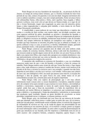 Paulo Borges era um rico fazendeiro do município de... na província do Rio de
Janeiro; no tempo do começo deste romance, que é a história resumida do mais triste
período de sua vida, contava ele quarenta e seis anos de idade. Imaginai um homem alto
com os cabelos castanhos e crespos, mas nem sempre penteados, fronte um pouco baixa
sob sobrancelhas bastas, olhos pretos e belos, nariz aquilino, boca rasgada, e lábios
grossos e eróticos, rosto oval e de cor que devera ser branco-rosado, se o rigor do sol
não o tivesse bronzeado; magro sem exageração ou antes seco de músculos, peitos
largos e mãos engrandecidas e calejadas pelo trabalho, e tereis diante de vós Paulo
Borges fisicamente considerado.
        A simplicidade e quase pobreza do seu trajar que desconhecia o império das
modas e a escolha de finos tecidos, seus modos rudes, sua atividade constante, uma
certa aspereza artificial de gênio, presidindo ao governo e disciplina da fazenda; a
frugalidade e a economia do seu viver, o escrúpulo religioso no cumprimento da palavra
dada e a diligência excessiva no trabalho, mostravam nesse homem o tipo do lavrador
honrado, mas sempre ambicioso de duplicar, de centuplicar seus capitais, o tipo do
lavrador que hoje raramente se encontra, do pobre rico que se subtraía ao mundo, e só
queria conhecer a roça e a casa, os escravos e a família, trabalhando sempre, gastando
pouco, ajuntando muito, e não pesando a nenhum outro homem como ele.
        Paulo Borges casara-se aos quarenta anos de idade com uma senhora ainda
jovem, simples de costumes, honesta, laboriosa, afeita à vida rural dos fazendeiros, e
que trouxera ainda ao marido alguns contos de réis de dote: em seis anos Teresa já tinha
dado a seu esposo dois filhos, cuja criação não a poupava aos cuidados domésticos e aos
que particularmente corriam por sua conta na fazenda, isto é a direção da dispensa, da
enfermaria, e da grosseira rouparia dos escravos.
        O casamento não modificara os costumes do fazendeiro; a sua voz retumbante
anunciava ainda mais do que o sino da fazenda a alvorada e a hora do começo do
trabalho: Paulo Borges tomava uma xícara de café que Teresa lhe trazia, e logo seguia
para a roça, onde almoçava e jantava à sombra das árvores; muitas vezes armava-se da
enxada ou da foice e excitava os escravos com o seu exemplo, e quando isso não fazia,
dispunha no meio deles e em alta voz o serviço; o sol entrado, voltava para casa coberto
de suor e pó, mas infatigável e feliz: era assim que passava anos inteiros, à exceção dos
domingos e dias de guarda, nos quais ficava em casa, donde nunca ou só por
extraordinária exceção saía, somente para casos de negócio importante.
        Paulo Borges tinha essa espécie de preocupação que é um mau cálculo
infelizmente muito comum entre os nossos fazendeiros e lavradores, empenho sempre
ativo de comprar terras para estender as que já possui às vezes demais, e de multiplicar
também a escravatura, esquecendo os meios de suprir muitos braços, poupando o
capital: ainda bem que a força da necessidade e a lição da experiência têm já
introduzido em muitas fábricas as máquinas e os processos que economizam tempo,
gente e dinheiro, e na preparação e limpa das plantações e sementeiras os instrumentos
que produzem igual resultado. Quanto ao gosto decidido de arredondar as terras
possuídas, comprando novas e contíguas, o costume continua a ser lei.
        Paulo Borges, pois, era dominado por esse fraco da sua natureza de lavrador
mais que abastado: onde havia terras a vender junto ou perto das suas, ele as tomava,
ainda por elevado preço, imobilizando assim avultadas somas; se notícias lhe chegavam
de arrematação de escravos na vila, ou de venda de alguns nas proximidades da sua
fazenda, arrancava-se aos encantos da roça, e lá ia realizar a compra: jamais se ocupara
de tomar informações sobre a moralidade, ou antes sobre os graus de desmoralização da
gente que introduzia na sua fazenda, nem lhe importava a celebridade ruim de um ou
outro escravo: não comprava homens, comprava máquinas; queria braços e não


                                                                                      41
 