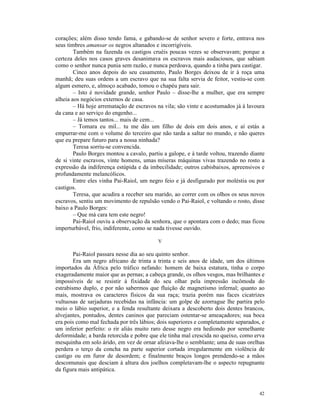 corações; além disso tendo fama, e gabando-se de senhor severo e forte, entrava nos
seus timbres amansar os negros altanados e incorrigíveis.
        Também na fazenda os castigos cruéis poucas vezes se observavam; porque a
certeza deles nos casos graves desanimava os escravos mais audaciosos, que sabiam
como o senhor nunca punia sem razão, e nunca perdoava, quando a tinha para castigar.
        Cinco anos depois do seu casamento, Paulo Borges deixou de ir à roça uma
manhã; deu suas ordens a um escravo que na sua falta servia de feitor, vestiu-se com
algum esmero, e, almoço acabado, tomou o chapéu para sair.
        – Isto é novidade grande, senhor Paulo – disse-lhe a mulher, que era sempre
alheia aos negócios externos de casa.
        – Há hoje arrematação de escravos na vila; são vinte e acostumados já à lavoura
da cana e ao serviço do engenho...
        – Já temos tantos... mais de cem...
        – Tomara eu mil... tu me dás um filho de dois em dois anos, e aí estás a
empurrar-me com o volume do terceiro que não tarda a saltar no mundo, e não queres
que eu prepare futuro para a nossa ninhada?
        Teresa sorriu-se convencida.
        Paulo Borges montou a cavalo, partiu a galope, e à tarde voltou, trazendo diante
de si vinte escravos, vinte homens, umas míseras máquinas vivas trazendo no rosto a
expressão da indiferença estúpida e da imbecilidade; outros cabisbaixos, apreensivos e
profundamente melancólicos.
        Entre eles vinha Pai-Raiol, um negro feio e já desfigurado por moléstia ou por
castigos.
        Teresa, que acudira a receber seu marido, ao correr com os olhos os seus novos
escravos, sentiu um movimento de repulsão vendo o Pai-Raiol, e voltando o rosto, disse
baixo a Paulo Borges:
        – Que má cara tem este negro!
        Pai-Raiol ouviu a observação da senhora, que o apontara com o dedo; mas ficou
imperturbável, frio, indiferente, como se nada tivesse ouvido.

                                           V

        Pai-Raiol passara nesse dia ao seu quinto senhor.
        Era um negro africano de trinta a trinta e seis anos de idade, um dos últimos
importados da África pelo tráfico nefando: homem de baixa estatura, tinha o corpo
exageradamente maior que as pernas; a cabeça grande, os olhos vesgos, mas brilhantes e
impossíveis de se resistir à fixidade do seu olhar pela impressão incômoda do
estrabismo duplo, e por não sabermos que fluição de magnetismo infernal; quanto ao
mais, mostrava os caracteres físicos da sua raça; trazia porém nas faces cicatrizes
vultuosas de sarjaduras recebidas na infância: um golpe de azorrague lhe partira pelo
meio o lábio superior, e a fenda resultante deixara a descoberto dois dentes brancos,
alvejantes, pontudos, dentes caninos que pareciam ostentar-se ameaçadores; sua boca
era pois como mal fechada por três lábios; dois superiores e completamente separados, e
um inferior perfeito: o rir aliás muito raro desse negro era hediondo por semelhante
deformidade; a barda retorcida e pobre que ele tinha mal crescida no queixo, como erva
mesquinha em solo árido, em vez de ornar afeiava-lhe o semblante; uma de suas orelhas
perdera o terço da concha na parte superior cortada irregularmente em violência de
castigo ou em furor de desordem; e finalmente braços longos prendendo-se a mãos
descomunais que desciam à altura dos joelhos completavam-lhe o aspecto repugnante
da figura mais antipática.



                                                                                     42
 