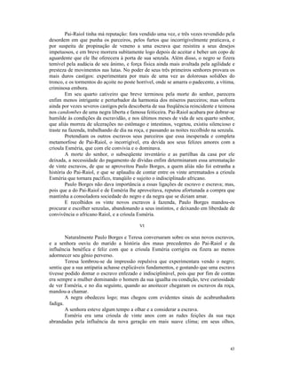 Pai-Raiol tinha má reputação: fora vendido uma vez, e três vezes revendido pela
desordem em que punha os parceiros, pelos furtos que incorrigivelmente praticava, e
por suspeita de propinação de veneno a uma escrava que resistira a seus desejos
impetuosos, e em breve morrera subitamente logo depois de aceitar e beber um copo de
aguardente que ele lhe oferecera à porta de sua senzala. Além disso, o negro se fizera
temível pela audácia de seu ânimo, e força física ainda mais avultada pela agilidade e
presteza de movimentos nas lutas. No poder de seus três primeiros senhores provara os
mais duros castigos: experimentara por mais de uma vez as dolorosas solidões do
tronco, e os tormentos do açoite no poste horrível, onde se amarra o padecente, a vítima,
criminosa embora.
        Em seu quarto cativeiro que breve terminou pela morte do senhor, parecera
enfim menos intrigante e perturbador da harmonia dos míseros parceiros; mas sofrera
ainda por vezes severos castigos pela descoberta de sua freqüência reincidente e teimosa
nos candombes de uma negra liberta e famosa feiticeira. Pai-Raiol acabara por dobrar-se
humilde às condições da escravidão, e nos últimos meses de vida de seu quarto senhor,
que aliás morreu de ulcerações no estômago e intestinos, vegetou, existiu silencioso e
traste na fazenda, trabalhando de dia na roça, e passando as noites recolhido na senzala.
        Pretendiam os outros escravos seus parceiros que essa inesperada e completa
metamorfose de Pai-Raiol, o incorrigível, era devida aos seus felizes amores com a
crioula Esméria, que com ele convivia e o dominava.
        A morte do senhor, o subseqüente inventário e as partilhas da casa por ele
deixada, a necessidade do pagamento de dívidas enfim determinaram essa arrematação
de vinte escravos, de que se aproveitou Paulo Borges, a quem aliás não foi estranha a
história do Pai-Raiol, e que se aplaudiu de contar entre os vinte arrematados a crioula
Esméria que tornara pacífico, tranqüilo e sujeito o indisciplinado africano.
        Paulo Borges não dava importância a essas ligações de escravo e escrava; mas,
pois que a do Pai-Raiol e de Esméria lhe aproveitava, reputou afortunada a compra que
mantinha a consoladora sociedade do negro e da negra que se diziam amar.
        E recolhidos os vinte novos escravos à fazenda, Paulo Borges mandou-os
procurar e escolher senzalas, abandonando a seus instintos, e deixando em liberdade de
convivência o africano Raiol, e a crioula Esméria.

                                           VI

        Naturalmente Paulo Borges e Teresa conversaram sobre os seus novos escravos,
e a senhora ouviu do marido a história dos maus precedentes do Pai-Raiol e da
influência benéfica e feliz com que a crioula Esméria corrigira ou fizera ao menos
adormecer seu gênio perverso.
        Teresa lembrou-se da impressão repulsiva que experimentara vendo o negro;
sentiu que a sua antipatia achasse explicáveis fundamentos, e gostando que uma escrava
tivesse podido domar o escravo enfezado e indisciplinável, pois que por fim de contas
era sempre a mulher dominando o homem da sua igualha ou condição, teve curiosidade
de ver Esméria, e no dia seguinte, quando ao anoitecer chegaram os escravos da roça,
mandou-a chamar.
        A negra obedeceu logo; mas chegou com evidentes sinais de acabrunhadora
fadiga.
        A senhora esteve algum tempo a olhar e a considerar a escrava.
        Esméria era uma crioula de vinte anos com as rudes feições da sua raça
abrandadas pela influência da nova geração em mais suave clima; em seus olhos,




                                                                                      43
 