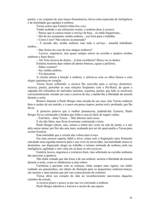 porém, e no conjunto de seus traços fisionômicos, havia certa expressão de inteligência
e de humildade que agradou à senhora.
        Teresa achou que Esméria tinha boa cara.
        Tendo acabado o seu silencioso exame, a senhora disse à escrava:
        – Parece que te cansou muito o serviço de hoje... és então fraqueirona...
        – Hei de me acostumar, minha senhora... sou forte para o trabalho.
        – Como é isso? Não estavas acostumada?
        – À enxada não, minha senhora; mas tudo é serviço... amanhã trabalharei
melhor...
        – Que fazias em casa de teus antigos senhores?
        – Lavava, engomava; mas quase sempre estava na cozinha e ajudava minhas
senhoras a fazer doces.
        – Ah! Eras escrava de dentro... és boa cozinheira? Deixa ver os dentes.
        Esméria mostrou duas ordens de dentes brancos, iguais e perfeitos.
        – Sabes costurar?
        – Sei, minha senhora.
        – Vai descansar.
        A crioula tomou a benção à senhora, e retirou-se com os olhos baixos e com
alegre esperança no coração.
        Teresa ficara refletindo; a escrava lhe convinha para o serviço doméstico;
receava, porém, perturbar as suas relações freqüentes com o Pai-Raiol, de quem a
supunha útil refreadora de malvados instintos; assentou, porém, que tudo se resolveria
convenientemente retendo em casa a escrava de dia, e dando-lhe a liberdade da senzala
durante a noite.
        Restava disputar a Paulo Borges uma enxada da sua roça; mas Teresa conhecia
bem o caráter de seu marido, e o amor um pouco áspero, porém real e profundo, que lhe
devia.
        À primeira palavra que a mulher pronunciou, pedindo-lhe Esméria, Paulo
Borges fez-se carrancudo e bradou que tinha a casa já cheia de negras vadias.
        – Está bem – disse Teresa. – Não falemos mais nisso.
        E ela não falou; mas ficou levemente contrariada e triste.
        Paulo Borges entrou, saiu, tornou a entrar dez vezes na sala de jantar, e a sair
dela outras tantas; por fim não saiu mais, acabando por ser ele quem pediu a Teresa para
aceitar Esméria.
        Está entendido que a crioula não voltou mais à roça.
        Era uma escrava esperta, hábil e ativa: criara com o fingimento mais friamente
calculado uma segunda natureza para o seu viver na escravidão; sua humildade nunca se
desmentia, sua disposição alegre no trabalho a tornara estimada da senhora; pela sua
inteligência, agilidade e zelo valia ela só duas ou três escravas.
        Esméria lavava, engomava e costurava bem; mas sobretudo na cozinha nenhuma
das parceiras a igualava.
        Não tinha vontade que não fosse a de sua senhora: aceitou a liberdade da senzala
durante a noite, como se obedecesse a uma ordem.
        Carinhosa e paciente com as crianças, tinha sempre uma cigarra, um ninho
roubado aos passarinhos, um objeto de distração para os pequeninos senhores-moços,
um menino e uma menina que por isso a procuravam de contínuo.
        Teresa abria seu coração de mãe ao reconhecimento suavíssimo daqueles
carinhos da crioula.
        A escrava pouco e pouco ia por sua vez cativando a senhora.
        Paulo Borges admirava e louvava o acerto de sua esposa.


                                                                                     44
 