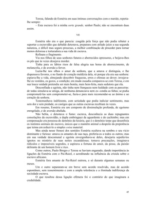 Teresa, falando de Esméria em suas íntimas conversações com o marido, repetia-
lhe sempre:
       – Esta escrava foi a minha sorte grande, senhor Paulo; não se encontram duas
assim.

                                          VII

        Esméria não era o que parecia: coagida pela força que não podia rebater a
suportar a escravidão que debalde detestava, preparara com atilado juízo a sua segunda
natureza, o difícil mas seguro processo, a melhor combinação de proceder para tornar
menos dolorosa e torturadora a sua vida de escrava.
        Refinara o fingimento.
        Via nos filhos de seus senhores futuros e aborrecidos opressores, e beijava-lhes
os pés que às vezes desejava morder.
        Tinha para os lábios risos de falsa alegria nas horas de aborrecimento, de
melancolia, e de aversão a ferver.
        Luzia-lhe nos olhos o amor da senhora, que a amava e distinguia, e lhe
dispensava favores, e no fundo do coração maldizia dela, só porque ela era sua senhora:
espiava-lhe a vida, almejando descobrir fraquezas, erros e ofensas ao dever; invejava-
lhe os vestidos, os gozos, a condição; em muda ousadia comparava-se com Teresa, e em
sua louca vaidade pretendia ser mais bonita, mais bem-feita, mais sedutora que ela.
        Desconfiada e egoísta, não tinha nem franqueza nem lealdade com as parceiras:
de todas simulava-se amiga, de nenhuma denunciava nem es- condia as faltas; se podia
comprometê-las sem comprometer-se, fazia-o para mais recomendar-se ao ânimo e ao
coração da senhora.
        Testemunhava indiferente, com seriedade que podia indiciar sentimento, mas
sem dor e sem piedade, os castigos que as outras escravas recebiam às vezes.
        Em resumo, Esméria era um composto de dissimulação profunda, de egoísmo
enregelado, e de aversão abafada.
        Não bebia, e detestava o fumo: escrava, desconhecia as duas repugnantes
consolações da escravidão, a dupla embriaguez da aguardente e do cachimbo; mas em
compensação era possessa do demônio da luxúria, que é o demônio torpe que desenfreia
os instintos animais do escravo, únicos que o mantêm animal a despeito da prepotência
que teima em reduzi-lo a simples coisa material.
        Mas ainda nesse frenesi dos sentidos Esméria ocultava na sombra o seu vício
dominante e furioso: amava os amantes de sua raça, preferia-os a todos os outros; mas
em sua vaidade descomunal e egoísta envergonhava-se deles, desejaria sepultá-los
ignotos no mistério de suas noites escandalosas; tomava precauções, imaginava
ridículos e impossíveis segredos, e aspirava a fortuna do amor, da posse, da paixão
delirante de um homem livre e rico.
        Como outros, Paulo Borges e Teresa se haviam enganado, dando importância às
ligações da Esméria com o Pai-Raiol, e acreditando na influência da crioula sobre o
escravo africano.
        Esméria fora amante de Pai-Raiol outrora, e só durante algumas semanas ou
meses.
        Um e outro separaram-se em breve sem acordo resolvido, mas de acordo
espontâneo, sem ressentimento e com a ampla tolerância e a ilimitada indiferença da
sociedade escrava.
        O que resultou dessa ligação efêmera foi o contrário do que imaginara a
credulidade.



                                                                                     45
 