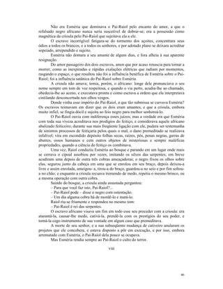 Não era Esméria que dominava o Pai-Raiol pelo encanto do amor, a que o
refalsado negro africano nunca seria suscetível de dobrar-se; era a possessão como
magnética da crioula pelo Pai-Raiol que sujeitava ela a ele.
        O escravo incorrigível fatigara-se do tormento dos açoites, concentrara seus
ódios a todos os brancos, e a todos os senhores, e por adotado plano se deixara acreditar
sopeiado, arrependido e sujeito.
        Esméria não domara a seu amante de alguns dias, e fora alheia à sua aparente
resignação.
        Do amor passageiro dos dois escravos, amor que por acaso renascia para tornar a
morrer, como as inexpiradas e rápidas exalações elétricas que radiam por momentos,
rasgando o espaço, o que resultou não foi a influência benéfica de Esméria sobre o Pai-
Raiol; foi a influência satânica do Pai-Raiol sobre Esméria.
        A crioula não amava; temia, porém, o africano: longe dele pronunciava o seu
nome sempre em tom de voz respeitosa, e quando o via perto, acudia-lhe ao chamado,
obedecia-lhe ao aceno, e executava pronta e como escrava a ordem que ela interpretava
cintilando desconcertada nos olhos vesgos.
        Donde vinha esse império do Pai-Raiol, a que tão submissa se curvava Esméria?
Os escravos teimavam em dizer que os dois eram amantes, e que a crioula, embora
muito infiel, se fingia dócil e sujeita ao feio negro para melhor senhoreá-lo.
        O Pai-Raiol ouvia com indiferença esses juízos; mas a verdade era que Esméria
com toda sua viveza acreditava nos prodígios do feitiço, e considerava aquele africano
abalizado feiticeiro; durante sua mais freqüente ligação com ele, pudera ser testemunha
de sinistros processos de feitiçaria pelos quais o mal, o dano premeditado se realizava
infalível; vira em escondido depósito folhas secas, raízes, pós, penas negras, garras de
abutres, ossos humanos e cem outros objetos de misteriosas e sempre maléficas
propriedades, quando a ciência do feitiço os combinava.
        Uma vez, Raiol conduziu Esméria ao bosque e parando em um lugar onde mais
se cerrava o cipoal assobiou por vezes, imitando os silvos das serpentes; em breve
acudiram uma depois de outra três cobras ameaçadoras; o negro fixou os olhos sobre
elas, segurou junto da cabeça em uma que se enrolou em seu braço, depois deixou-a
livre e assim enrolada, ameigou- a, tirou-a do braço, guardou-a no seio e por fim soltou-
a no chão; e enquanto a crioula recuava tremendo de medo, repetiu o mesmo brinco, ou
a mesma operação com outra cobra.
        Saindo do bosque, a crioula ainda assustada perguntou:
        – Para que você faz isto, Pai-Raiol?...
        – Pai-Raiol pode – disse o negro com ostentação.
        – Um dia alguma cobra há de mordê-lo e matá-lo.
        Raiol riu-se friamente e respondeu no mesmo tom:
        – Pai-Raiol é rei das serpentes.
        O escravo africano visava um fim em todo esse seu proceder com a crioula: era
atarantá-la, causar-lhe medo, cativá-la, prendê-la com os prestígios do seu poder, e
torná-la cego instrumento de sua vontade em algum caso que premeditava.
        A morte de seu senhor, e a sua subseqüente mudança de cativeiro anularam os
projetos que ele concebera, e estava disposto a pôr em execução, e por isso, embora
arrematado com Esméria, o Pai-Raiol dela pouco se ocupava.
        Mas Esméria rendia sempre ao Pai-Raiol o culto do terror.

                                          VIII




                                                                                      46
 