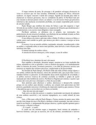 O toque noturno da puíta, do uricungo e do pandeiro selvagem alvoroçava às
vezes os escravos que em suas senzalas, lembrando as danças da África, choravam
saudosos, ou alguns venciam o medo dos castigos, fugindo da fazenda para onde os
chamavam as músicas grosseiras, mas re- cordadoras da pátria. O Pai-Raiol nem por
esse encanto se deixara jamais vencer, ou seduzir: a voz do escravo feitor que procurava
informar-se das ausências severamente proibidas, era sempre respondida pelo escravo
da senzala isolada.
        Paulo Borges que zombava da crença do feitiço e que não esquecia o vigor
fervente da sua melhor enxada, desprezava as suspeitas de feitiçaria que desabonavam e
comprometiam o seu escravo mais diligente e mais sossegado.
        Pai-Raiol, portanto, se abismava em si próprio, nas ruminações dos
padecimentos da sua miserável condição, nas ebulições da sua maldade irritada, na fúria
comprimida de sua vingança de aspirações ferozes.
        O seu silêncio era como o gelo que cobre o Hekla. O silêncio cerrava os lábios, o
vulcão estava mal contido no peito, que ansiava por abrir a cratera, e arrojar as lavas
destruidoras.
        O escravo vivia na senzala solitária, ruminando, atiçando, incandescendo o ódio
ao senhor, e cogitando sobre os meios mais pérfidos, mais terríveis e mais eficazes para
satisfazer esse ódio.
        O natural inimigo do senhor velava...
        A senzala do escravo ameaçava, como sempre, a casa do senhor.

                                           IX

        O Pai-Raiol era o demônio do mal e do rancor.
        Para espalhar a desolação, derramar sangue, assentar-se no trono medonho das
ruínas, alimentar-se com os gemidos e com os arrancos da agonia, e rir medonhamente
sobre os horrores da morte, inventaria pretextos, e em falta de pretextos serviria sem
remorsos ao impulso dos instintos perversos, vangloriando-se da perversidade.
        Na fazenda de Paulo Borges, Pai-Raiol ainda não tinha sofrido castigo algum; e
seu senhor, embora não lho dissesse, estava tão satisfeito dele, que já por duas vezes o
mandara feitorar os parceiros: no desempenho dessa tarefa requintara de severidade, e
os pobres escravos viram-se de contínuo excitados ao trabalho a golpes de açoite
manejado por mão também de escravo. Pai-Raiol os flagelara por sistema; o açoite é que
as mais das vezes provoca o desespero e a fúria da escravidão.
        Sem pretextos para aborrecer o senhor, aborrecia-o e desejava-lhe somente
porque era seu senhor; para detestar a senhora, seu coração ruim aproveitara um fútil
pretexto, guardando rancoroso a lembrança da impressão repulsiva que causara a Teresa
e das palavras que a ouvira dizer em voz baixa ao marido:
        – Que má cara tem este negro!
        Tudo serve ao ódio do escravo; o simples e incalculado movimento de antipatia
de uma senhora suscetível, e até inocente repugnância, ou o medo infantil de uma
criança.
        Luís, o filho mais velho de Paulo Borges e Teresa, menino de quatro anos, tinha
um dia visto chegar da roça o Pai-Raiol e desatara a chorar assustado; sua mãe correra a
tomá-lo nos braços, e, perguntando-lhe porque chorava, o pobre anjinho apontara para o
feio escravo, e dissera a soluçar:
        – É o zumbi... o zumbi...
        O zumbi era um monstro negro e imaginário, herói sinistro de estúpidas e
horríveis histórias, com que as escravas, em vez de entreter, assombravam o nervoso



                                                                                      48
 