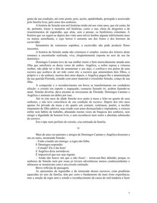 gente da sua condição; até certo ponto, pois, aceito, apadrinhado, protegido e acariciado
pela família livre, pelo amor dos senhores.
        A história de Simeão tem mil histórias irmãs até aos vinte anos, que ele conta; há
de, portanto, trazer à memória mil histórias, como a sua, cheia de desgostos e de
ressentimentos de ingratidão, que aliás, sem o pensar, os benfeitores cimentam. A
história que vai seguir-se depois dos vinte anos talvez lembre alguma infelizmente mais
ou menos semelhante, e cujo horror é somente um dos frutos e dos horrores da
escravidão.
        Sementeira de venenosos espinhos, a escravidão não pode produzir flores
inocentes.
        A história de Simeão ainda não criminoso é simples: muitos dos leitores deste
romance a encontrarão realizada, viva, eloqüentemente exposta no seio de seu lar
doméstico.
        Domingos Caetano teve de sua mulher muito e bem merecidamente amada uma
filha que satisfizera os doces votos de ambos. Angélica, a nobre esposa e virtuosa
mulher, não pôde ter a dita de amamentar o seu anjo, e confiou-o aos peitos de uma
escrava que acabava de ser mãe como ela: a escrava que amamentara dois filhos, o
próprio e o da senhora, morreu dois anos depois, e Angélica pagou-lhe a amamentação
da sua querida Florinda, criando com amor maternal o crioulinho Simeão, colaço de sua
filha.
        A compaixão e o reconhecimento em breve se transformaram em verdadeira
afeição: o crioulo era esperto e engraçado, começou fazendo rir, acabou fazendo-se
amar. Simeão divertia, dava encanto às travessuras de Florinda: Domingos Caetano e
Angélica o amaram em dobro por isso.
        Até os oito anos de idade Simeão teve prato à mesa e leito no quarto de seus
senhores, e não teve consciência de sua condição de escravo. Depois dos oito anos
apenas foi privado da mesa e do quarto em comum; continuou, porém, a receber
tratamento de filho adotivo, mas criado com amor desmazelado e imprudente, e cresceu
enfim sem hábito de trabalho, abusando muitas vezes da fraqueza dos senhores, sem
atingir a dignidade de homem livre, e sem reconhecer nem sentir a absoluta submissão
do escravo.
        Era o tipo mais perfeito do crioulo, cria estimada da família.

                                           IV

       Mais de uma vez parentes e amigos de Domingos Caetano e Angélica disseram a
um ou outro, mostrando Simeão:
       – Estão criando um inimigo: a regra não falha.
       E Domingos respondia:
       – Coitado! Ele é tão bom!
       E Angélica dizia sorrindo-se:
       É impossível que nos seja ingrato.
       – Ainda não houve um que o não fosse! – tornavam-lhes debalde; porque os
senhores de Simeão nem por essas já triviais advertências menos condescendentes e
afetuosos se mostravam com o seu crioulo estimado.
       Breve reflexão de passagem.
       As apreensões da ingratidão e da inimizade desses escravos, crias prediletas
aquecidas no seio da família, têm por certo o fundamento da mais triste experiência;
mas a sanção da regra sem o estudo e reconhecimento da causa do mal tenderia a fazer




                                                                                        5
 