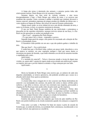 A limpa pôs termo à destruição dos animais; o prejuízo porém tinha sido
relativamente enorme: Paulo Borges teve de remontar a fazenda.
        Semanas depois, em uma noite de violenta ventania, o sino tocou
desesperadamente a fogo, e Paulo Borges que saltara da cama, e os escravos que
acudiram das senzalas, viram, correram a atalhar o incêndio que estalante devorava o
imenso canavial, animadora esperança de pingue produto do trabalho do último ano: o
vento ajudava-as línguas de flamas; dois terços do canavial ficaram carbonizados.
        Alguns meses ainda: as ervas tinham de novo sem dúvida rebentado da terra, e
outra vez as bestas, os bois, os carneiros morreram às dezenas.
        O ano era fatal: Paulo Borges maldizia da sua infelicidade, e principiava a
desconfiar de tão repetidos infortúnios: ameaças terríveis saíram de sua boca, e o Pai-
Raiol um dia apresentou ao senhor um punhado ervas.
        – Que é isso? – perguntou-lhe Paulo Borges.
        – É o que mata o boi e a besta – respondeu o escravo.
        Segunda limpa geral do campo e dos pastos foi executada sob a direção de Pai-
Raiol e a mortandade cessou.
        O fazendeiro tinha perdido em um ano o que não poderia ganhar o trabalho de
dois.
        Mas que fazer?... Era a infelicidade.
        E ainda bem que o Pai-Raiol tinha, embora um pouco tarde, descoberto a erva
que matava os animais: era uma vegetação maligna e fatal que nunca dantes se
encontrara nos pastos da fazenda, e que então rebentara sem dúvida de sementes trazidas
e espalhadas pelo vento...
        Infelicidade...
        E o incêndio do canavial?... Talvez o houvesse ateado a inveja de algum mau
vizinho; ou, quem sabe? a ponta de cigarro ainda aceso atirada sem malícia por viajante
ou tropeiro; pois que o partido ladeava a estrada e o fogo começara por esse lado.
        Infelicidade...

                                          X

       Havia na fazenda de Paulo Borges uma escrava que, ao anúncio de cada uma
daquelas calamidades, se tornava apreensiva, não podendo acreditar que o acaso ou a
absurda infelicidade fosse quem as produzisse.
       Era Esméria.
       A crioula tinha visto a imagem do rei das serpentes nas flamas destruidoras do
canavial e na mortandade dos animais; ela porém não sentia os danos sofridos pelos
senhores, e que deles se doesse, nem por isso externaria suas suspeitas, provocando a
vingança de Pai-Raiol que tanto podia sobre ela pelo medo que lhe inspirava.
       Entretanto alguns meses passaram sem outros infortúnios: Teresa dera
felizmente à luz um terceiro filho, e a consolação e a esperança sorriram também na
abundância e no viço das novas sementeiras: um berço de amor na família e os berços
da riqueza nos campos fizeram voltar a alegria ao coração do fazendeiro.
       Restabelecera-se na fazenda a vida igual e serena.
       Esméria não pensava mais nas suspeitas que tivera da ação maléfica do Pai-
Raiol; este porém lembrou-se da crioula exatamente quando ela começava a esquecê-lo
mais.
       Uma noite e já tarde, o Pai-Raiol foi bater de manso à porta da senzala de
Esméria que, ou ainda não dormia, ou acordando fácil, estremeceu, reconhecendo a voz
do negro terrível, mas apressou-se a recebê-lo.



                                                                                    50
 