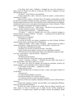 A lua plena estava clara e brilhante, e inundada por seus raios mostrou-se a
figura sestra do africano aos olhos da crioula que aliás nunca o repugnara, mas que
principalmente o temia.
        – Pai-Raiol! – disse Esméria, como admirada.
        O negro apertou-lhe a mão e sentou-se à porta da senzala: a crioula imitou-o
sentando-se a seu lado.
        Depois de breve silêncio, o Pai-Raiol falou. Por negação, incapacidade ou enfim
por amor de sua língua ou dialeto selvagem, mas pátrio, o rancoroso escravo apesar de
trazido ao Brasil há cerca de vinte anos, exprimia-se mal e deformemente em português,
introduzindo muitas vezes na sua agreste conversação juras e frases africanas. O leitor
deve ser poupado à interpretação dessa algaravia bárbara.
        – Pai-Raiol vive triste e só... – disse o negro. – De dia tem a roça que arranca os
braços... de noite sozinho na senzala... não tem nada...
        – É porque foge dos parceiros... – respondeu Esméria.
        – Os sapos?... – tornou ele, batendo com o pé, como se quisesse esmagar os
nojentos animais, de que se lembrara. – Os sapos?... – e pronunciou em seu dialeto uma
jura que devia ser esquálida.
        Esméria riu-se e respondeu.
        – Eu também sou sapo.
        As carícias do escravo são ultrajes escandalosos na vida civilizada. Pai-Raiol
acariciou desse modo a crioula que fácil se abandonava.
        – Dantes era melhor – disse o negro, sossegado. – Dantes Esméria ia sempre à
senzala do Pai-Raiol... depois deixou de ir lá, e vai às de todos... Esméria é má.
        A crioula nem se defendeu da acusação.
        – Pai-Raiol, foi você que se aborreceu de mim... bem sabe...
        O negro sacudiu com a cabeça, e tornou com voz comprimida e alterada:
        – Pai-raiol teve raiva de Esméria que andava como garrafa de cachaça no fado...
teve raiva, e quis matá-la... para não matá-la... empurrou-a...
        A crioula tremeu.
        – Pai-Raiol gosta de Esméria...
        A crioula passou-lhe o braço pelo pescoço, mas não pôde falar.
        – Escuta – continuou o africano – , Pai-Raiol não quer bulha, nem inveja: os
sapos fazem bulha e têm inveja; depois vem a surra.
        E ele bateu com força nas nádegas que guardavam profundas cicatrizes de
açoites repetidos, e riu-se hediondo e feroz a bater nas nádegas.
        – Como então? Como então?... – perguntava a crioula.
        O negro serenou e disse:
        – De dia Pai-Raiol não vê Esméria; de noite, e tarde, como agora, Esméria vai
ver Pai-Raiol.
        – Para que isso?...
        – Os sapos dormem bêbados a essa hora...
        E acrescentou falando com os dentes cerrados:
        – E na terra do cativeiro os tigres não atacam de noite.
        Tudo isso foi dito com a palavra estropiada e bárbara do escravo africano boçal e
rancoroso.
        Esméria não respondeu: aterrada, mas por hábito e por organização libidinosa,
esperava o fim da brutal conferência.
        Pai-Raiol que calara, levantou-se de repente, fitou por alguns momentos seus
olhos vesgos no rosto de Esméria, que ao clarão do luar viu-lhe alvejando as
escleróticas, e as pupilas quase sumidas nos ângulos internos das pálpebras, donde


                                                                                        51
 