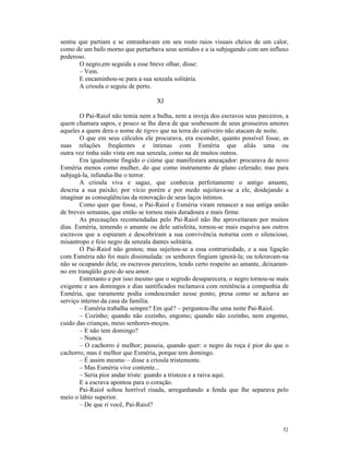 sentiu que partiam e se entranhavam em seu rosto raios visuais cheios de um calor,
como de um bafo morno que perturbava seus sentidos e a ia subjugando com um influxo
poderoso.
       O negro,em seguida a esse breve olhar, disse:
       – Vem.
       E encaminhou-se para a sua senzala solitária.
       A crioula o seguiu de perto.

                                    XI

       O Pai-Raiol não temia nem a bulha, nem a inveja dos escravos seus parceiros, a
quem chamara sapos, e pouco se lhe dava de que soubessem de seus grosseiros amores
aqueles a quem dera o nome de tigres que na terra do cativeiro não atacam de noite.
       O que em seus cálculos ele procurava, era esconder, quanto possível fosse, as
suas relações freqüentes e íntimas com Esméria que aliás uma ou
outra vez tinha sido vista em sua senzala, como na de muitos outros.
       Era igualmente fingido o ciúme que manifestara ameaçador: procurava de novo
Esméria menos como mulher, do que como instrumento de plano celerado; mas para
subjugá-la, infundia-lhe o terror.
       A crioula viva e sagaz, que conhecia perfeitamente o antigo amante,
descria a sua paixão; por vício porém e por medo sujeitava-se a ele, doidejando a
imaginar as conseqüências da renovação de seus laços íntimos.
       Como quer que fosse, o Pai-Raiol e Esméria viram renascer a sua antiga união
de breves semanas, que então se tornou mais duradoura e mais firme.
       As precauções recomendadas pelo Pai-Raiol não lhe aproveitaram por muitos
dias. Esméria, temendo o amante ou dele satisfeita, tornou-se mais esquiva aos outros
escravos que a espiaram e descobriram a sua convivência noturna com o silencioso,
misantropo e feio negro da senzala dantes solitária.
       O Pai-Raiol não gostou; mas sujeitou-se a essa contrariedade, e a sua ligação
com Esméria não foi mais dissimulada: os senhores fingiam ignorá-la; ou toleravam-na
não se ocupando dela; os escravos parceiros, tendo certo respeito ao amante, deixaram-
no em tranqüilo gozo do seu amor.
       Entretanto e por isso mesmo que o segredo desaparecera, o negro tornou-se mais
exigente e aos domingos e dias santificados reclamava com renitência a companhia de
Esméria, que raramente podia condescender nesse ponto, presa como se achava ao
serviço interno da casa da família.
       – Esméria trabalha sempre? Em quê? – perguntou-lhe uma noite Pai-Raiol.
       – Cozinho; quando não cozinho, engomo; quando não cozinho, nem engomo,
cuido das crianças, meus senhores-moços.
       – E não tem domingo?
       – Nunca.
       – O cachorro é melhor; passeia, quando quer: o negro da roça é pior do que o
cachorro; mas é melhor que Esméria, porque tem domingo.
       – É assim mesmo – disse a crioula tristemente.
       – Mas Esméria vive contente...
       – Seria pior andar triste: guardo a tristeza e a raiva aqui.
       E a escrava apontou para o coração.
       Pai-Raiol soltou horrível risada, arreganhando a fenda que lhe separava pelo
meio o lábio superior.
       – De que ri você, Pai-Raiol?


                                                                                   52
 