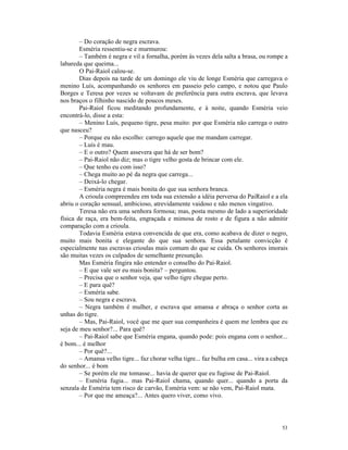 – Do coração de negra escrava.
        Esméria ressentiu-se e murmurou:
        – Também é negra e vil a fornalha, porém às vezes dela salta a brasa, ou rompe a
labareda que queima...
        O Pai-Raiol calou-se.
        Dias depois na tarde de um domingo ele viu de longe Esméria que carregava o
menino Luís, acompanhando os senhores em passeio pelo campo, e notou que Paulo
Borges e Teresa por vezes se voltavam de preferência para outra escrava, que levava
nos braços o filhinho nascido de poucos meses.
        Pai-Raiol ficou meditando profundamente, e à noite, quando Esméria veio
encontrá-lo, disse a esta:
        – Menino Luís, pequeno tigre, pesa muito: por que Esméria não carrega o outro
que nasceu?
        – Porque eu não escolho: carrego aquele que me mandam carregar.
        – Luís é mau.
        – E o outro? Quem assevera que há de ser bom?
        – Pai-Raiol não diz; mas o tigre velho gosta de brincar com ele.
        – Que tenho eu com isso?
        – Chega muito ao pé da negra que carrega...
        – Deixá-lo chegar.
        – Esméria negra é mais bonita do que sua senhora branca.
        A crioula compreendeu em toda sua extensão a idéia perversa do PaiRaiol e a ela
abriu o coração sensual, ambicioso, atrevidamente vaidoso e não menos vingativo.
        Teresa não era uma senhora formosa; mas, posta mesmo de lado a superioridade
física de raça, era bem-feita, engraçada e mimosa de rosto e de figura a não admitir
comparação com a crioula.
        Todavia Esméria estava convencida de que era, como acabava de dizer o negro,
muito mais bonita e elegante do que sua senhora. Essa petulante convicção é
especialmente nas escravas crioulas mais comum do que se cuida. Os senhores imorais
são muitas vezes os culpados de semelhante presunção.
        Mas Esméria fingira não entender o conselho do Pai-Raiol.
        – E que vale ser eu mais bonita? – perguntou.
        – Precisa que o senhor veja, que velho tigre chegue perto.
        – E para quê?
        – Esméria sabe.
        – Sou negra e escrava.
        – Negra também é mulher, e escrava que amansa e abraça o senhor corta as
unhas do tigre.
        – Mas, Pai-Raiol, você que me quer sua companheira é quem me lembra que eu
seja de meu senhor?... Para quê?
        – Pai-Raiol sabe que Esméria engana, quando pode: pois engana com o senhor...
é bom... é melhor
        – Por quê?...
        – Amansa velho tigre... faz chorar velha tigre... faz bulha em casa... vira a cabeça
do senhor... é bom
        – Se porém ele me tomasse... havia de querer que eu fugisse de Pai-Raiol.
        – Esméria fugia... mas Pai-Raiol chama, quando quer... quando a porta da
senzala de Esméria tem risco de carvão, Esméria vem: se não vem, Pai-Raiol mata.
        – Por que me ameaça?... Antes quero viver, como vivo.




                                                                                         53
 
