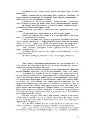 – Pai-Raiol não quer. Esméria precisa amansar tigre velho: depois Pai-Raiol
ensina mais.
        A crioula passou a noite sem poder dormir. O dia seguinte era santificado, e ao
romper da aurora os dois escravos saíram a passear juntos, enquanto Esméria esperava a
hora de começar o seu serviço na casa da família.
        O passeio tomou a direção dos fundos da casa dos senhores. O negro insistia
ainda no conselho ou ordem que dera a Esméria, a qual continuava a fingir-se hesitante.
        Por acaso os dois viram diante de si uma linda ninhada de pintainhos que a
galinha-mãe cacarejando conduzia pelo campo.
        O terrível negro, que conhecia a influência do terror, aproveitou o ensejo e disse
à crioula:
        – Pai-Raiol pode muito, e sabe matar com os olhos: Esméria quer ver?
        A crioula não respondeu; mas o negro fixou os olhos na ninhada de pintainhos,
como se os quisesse absorver nas órbitas.
        O Pai-Raiol não tinha idéia alguma do magnetismo; mas extraordinariamente
dotado de força magnética que só empregava para fazer mal, sabia que lhe era fácil
servir-se do olhado, adjetivo que exprime uma realidade que, por inexplicável à
ignorância, põe em tributo de quiméricos temores a imaginação dos supersticiosos.
        Esméria considerava, contemplava ansiosa o negro que, imóvel e de olhos fitos,
mirava a ninhada infeliz.
        De repente o primeiro pintainho caiu, depois sucessivamente todos os outros
foram também caindo.
        – Pai-Raiol, quando quer, mata com os olhos – disse o negro, voltando-se.

                                           XII

       Esméria não era uma simples e pobre vítima do terror que a avassalava ao Pai-
Raiol, nem só por obediência ia pôr em ação incentivos libidinosos para excitar a
atenção e os desejos criminosos de seu senhor.
       Muito antes do conselho e da ordem refalsada do Pai-Raiol ela, como tantas
escravas no mesmo caso, sorrira à idéia de traição à confiança e à estima de sua senhora.
       Paulo Borges não escapara ao que não escapam outros muitos senhores de
escravas; todas estas calculam com a fraqueza imprudente, desmoralizadora da casa e da
família, que aqueles pode abaixar ignobilmente até fazê-los ir procurá-las: Paulo Borges
não escapara ao que não escapam os mais moralizados e ainda os mais severos senhores
de escravas, dos meios absurdos mas sempre nojentos e asquerosos que elas
estupidamente empregam para amansar e atrair: ora bebera o café feito com a água do
banho da escrava, ora de mistura com a sopa e os pratos do jantar, sem o saber, sem o
pensar, tomara substâncias sempre mais ou menos imundas. Não eram venenos, eram
porém torpes, e, se fossem sabidas, repugnantes, e nauseabundas as aplicações para
amansar e atrair, em que todas as escravas têm fé, e que quase todas as escravas fazem
provar repetidamente aos senhores.
       Não tendo conseguido nem uma só vez despertar a atenção de seu senhor,
Esméria perdera a esperança de fazer sua fortuna, enfeitiçando-o por aqueles recursos
da mais esquálida e brutal magia, e desde muitos meses que a eles o poupava pela
improficuidade das aplicações.
       Mas o Pai-Raiol acendera de novo no seio da crioula as flamas da luxúria
excitada pela ambição e pelo prazer maligno de atormentar sua excelente senhora.
       Esméria seguiu à risca as lições de Pai-Raiol: simulou-se tomada de afeição pelo
menino recém-nascido que, amamentado por Teresa, não se prendera a escrava alguma



                                                                                       54
 