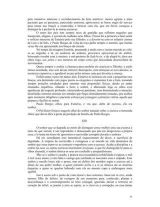pelo instintivo interesse e reconhecimento do leite nutritivo: menos agreste e mais
paciente que as parceiras, parecendo amorosa, aproveitava as horas vagas do serviço
para tomar nos braços a criancinha, e brincar com ela, que em breve começou a
distingui-la e preferi-la às outras escravas.
        O amor dos pais tem sempre raios de gratidão que refletem naqueles que
lisonjeiam, afagam, e cercam de cuidados seus filhos: Teresa foi a primeira a fazer notar
o solícito interesse de Esméria pelo seu filhinho, e a divertir-se com os infantis ciúmes
de Luís e de Inês, e Paulo Borges de volta da roça pedia sempre o menino, que muitas
vezes lhe era apresentado nos braços da crioula.
        No tempo da moagem Esméria, passeando à tarde com o recém-nascido ao colo,
ia ao engenho e lá, na ausência da senhora, procurava aproximar-se do senhor,
brincando risonha com o menino, e sob pretexto de fazê-lo rir, e de alegrá-lo, dava aos
olhos fogo, aos jeitos e aos meneios do corpo como que descuidada desenvoltura de
movimentos.
        Quase sempre o senhor a chamava para também ele acariciar o filhinho, e então
menos acanhada, mas sem deixar entrever desrespeito, nem atraiçoar-se nos cálculos, se
mostrava expansiva, e agradável ao pai pelos mimos com que divertia a criança.
        Enfim tantas vezes em tantos dias, Esméria se insinuou ora com o pequenino nos
braços, ora distraindo com jogos pueris os exigentes e ciumentos Luís e Inês, tomando
sempre posições estudadas para ostentar suas proporções físicas, dando ao andar
ensaiados requebros, olhando a furto o senhor, e abaixando logo os olhos com
aparências de respeito profundo; oferecendo-se petulante, mas dissimulando a intenção;
desafiando instintos animais em atitudes que fingia distraidamente tomadas, que acabou
após insistente diligência e paciente esforço por conseguir a primeira vitória, aquela que
prepara e facilita as outras.
        Paulo Borges olhou para Esméria, e viu que, além de escrava, ela era
mulher.
        O Pai-Raiol forjava naquele olhar do senhor lançado sobre a escrava a tremenda
chave que devia abrir a porta da perdição da família de Paulo Borges.

                                              XIII

        O senhor que se degrada ao ponto de distinguir como mulher uma sua escrava é
mais do que imoral, é um imprudente e desassisado que põe em desgoverno a própria
casa, e levanta em trono de ignomínia a escravidão corrupta elevada a senhora.
        Há em semelhante erro lamentável esquecimento do dever, e sacrifício de
dignidade. A torpeza da escravidão é contagiosa e se inocula na vida doméstica do
senhor que ousa expor-se ao contacto vergonhoso com a escrava. Acaba a disciplina e a
ordem na casa: as outras escravas murmuram invejosas; a que foi distinguida levanta os
olhos altanada, o senhor abaixa os seus em confusão e arrependimento.
        Mas se o senhor é casado, e pratica essa escandalosa infidelidade à esposa, o mal
é mil vezes maior, e raro falta o castigo que confunde os inocentes com o culpado. Esse
senhor e marido louco não o pensa, mas no delírio dos sentidos ergue a escrava até a
altura de sua pobre mulher, a quem portanto avilta e a si se rebaixa até as misérias
daquelas a quem se igualou bebendo com ela no mesmo copo a embriaguez mais
ignóbil.
        Isto é assim sob o ponto de vista moral e dos costumes: basta um só erro, ainda
mesmo filho do delírio, da vertigem de um momento para, conhecido, plantar a
desconfiança e o constrangimento no leito conjugal, ignorado, deixar o remorso no
coração do infiel; se porém o erro se repete, se o vício ou a corrupção, ou essa tantas


                                                                                       55
 