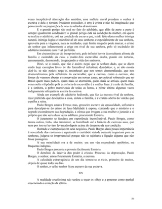 vezes inexplicável aberração dos sentidos, essa malícia moral prendem o senhor à
escrava e dela o tornam freqüente possuidor, o erro é crime e não há imaginação que
possa medir as proporções de seus resultados desastrosos.
        E o grande perigo não está no fato do adultério, que aliás de parte a parte é
sempre igualmente condenável: o grande perigo está na condição da mulher, em quem
se realiza o adultério; está na condição da escrava que, tendo feito dessa mulher inimiga
natural, inimiga lógica e indeclinável de seus senhores e especialmente de sua senhora,
aproveita para a vingança, para as maldades, cujo limite ninguém pode marcar, o crime
do senhor que infamemente a erige em rival de sua senhora, pelo só escândalo do
adultério insistente com rival preferida.
        Em circunstâncias tão inexprimíveis, pelo infinito horror da resultante afronta da
família e escândalo da casa, a madre-fera escravidão exulta, pondo em torturas,
envenenando, desonrando, desgraçando a vida dos senhores.
        Dizei, se o ousais, que não é assim; negai que se tenham dado, que se dêem
ainda hoje exemplos fatais de tão formidável infortúnio doméstico; e, se não ousais
dizê-lo, se não podeis negá-lo, reconhecei que nos temos desmoralizado, que nos
desmoralizamos pela influência da escravidão; que a escrava, como o escravo, são
fontes de venenos abertas e conservadas em nossas casas; reconhecei sobretudo que no
Brasil quem mais padece, quem mais se atormenta, quem mais se arrisca, quem mais
vezes sofre vilipêndio pela existência da escravidão é a mulher livre; é a mãe de família,
é a senhora, a pobre martirizada de todas as horas, a pobre vítima algumas vezes
indignamente ultrajada na esteira da escrava.
        Ainda um exemplo do adultério hediondo, que faz da escrava rival da senhora,
rival preferida que desordena a casa, enluta a família, e é cratera aberta do vulcão que
espalha a ruína.
        Paulo Borges amava Teresa; mas, grosseiro escravo da sensualidade, sofismava
para desculpar-se do crime de lesa-fidelidade à esposa, contando que o mistério e o
segredo escondessem sua degradação, a ofensa que irrogara a sua mulher e jurando a si
próprio que não seria duas vezes adúltero, procurando Esméria.
        O juramento se fundava em experiência inconfessável. Paulo Borges, como
tantos outros, tinha, não raramente, se humilhado até a baixeza de escravas suas, que
nem por isso se haviam levantado depois acima do desprezo da sua condição.
        Honrado e escrupuloso em seus negócios, Paulo Borges dava pouca importância
à severidade dos costumes e reputando a castidade virtude somente imperiosa para as
senhoras, julgava-se irrepreensível porque não se sujeitava a ligação alguma que não
fosse passageira.
        A sua moralidade era a de muitos: era um véu escondendo opróbrios, ou
fraquezas indignas.
        Paulo Borges procurou e possuiu facilmente Esméria.
        O demônio da lascívia deu poder à crioula. Possesso da depravação, Paulo
Borges, o senhor, amou fisicamente Esméria, a escrava.
        A calculada extravagância de um dia tornou-se o vício, primeiro de muitos,
depois de quase todos os dias.
        O senhor, o velho senhor ficou escravo da sua escrava.

                                           XIV

      A realidade cruelíssima não tardou a tocar os olhos e a penetrar como punhal
envenenado o coração da vítima.




                                                                                       56
 