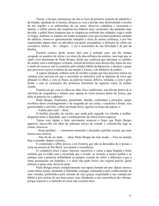 Teresa, a incauta, estremeceu um dia ao luzir da primeira suspeita do adultério e
da traição; apiedada de si mesma, abraçou-se com a dúvida; mas dissimulando a revolta
de seu orgulho e os sobressaltos do seu amor, observou cuidadosa e incessante o
marido, e infeliz passou das suspeitas aos indícios mais veementes: não podendo mais
duvidar, a pobre louca imaginou que se vingaria na confusão dos culpados; cega e surda
se fingiu, acalmou os ímpetos de iradas acusações com que excitara prudentes cautelas
do adúltero, tornou-se aparentemente tranqüila e cheia de serena confiança, e por fim
surpreendeu algum sinal, ou adivinhou um ajuste escandaloso, e delirante de cólera em
convulsivo tremor... foi... chegou... e viu o assassinato da sua felicidade e da paz da
família.
        Esméria contava desde muitos dias com o nefando caso: não lhe tinham
escapado os assomos de cólera e os sinais da desconfiança da senhora, mas logo que se
supôs vício dominante de Paulo Borges, desde que conheceu que alucinara os sentidos
do senhor com a embriaguez aviltante, animal da luxúria mais desenvolta, baniu do seio
o medo de escrava, mal se contrafez pelo simples hábito de hipocrisia, e desejou e quase
que provocou a prova evidente da sua traição a Teresa, e do adultério de senhor.
        A esposa ultrajada, embora certa de receber o golpe que fora procurar entrou em
violenta crise nervosa em que a convulsão se misturava com as lágrimas de raiva que
abrasam os olhos, e com as frases, as palavras roucas; difíceis, trêmulas, e com o grito
doido, e com as contrações dos primeiros momentos do supremo ciúme da mulher
casada.
        Esméria em pé, com os olhos no chão, fria e indiferente, sem dúvida dentro de si
satisfeita do vergonhoso e infame caso, apenas às vezes recuava diante de Teresa, que
aliás só parecia ver o adúltero.
        Paulo Borges, finalmente, perturbado, abatido, confundido a princípio, surgiu
revoltoso desse constrangimento e da vergonha do seu crime, e insolente e brutal, sem
generosidade e sem brio, soltou um brado feroz, agarrou no braço da esposa, e:
        – Vamos para casa! – disse.
        O insólito proceder do marido, que ainda pela segunda vez ofendia a mulher,
despertou nesta a dignidade, que o arrebatamento da cólera fizera esquecer.
        Teresa com rápido e forte movimento arrancou o braço que Paulo Borges
agarrava, lançou-lhe um olhar de soberana altivez da virtude, e voltando-lhe logo as
costas, retirou-se.
        – Estou perdida!... – murmurou tremendo e chorando a pérfida crioula, que nem
tremia nem chorava.
        – Não há de ser nada... – disse Paulo Borges de mau modo. – Fica na senzala
hoje e amanhã: depois veremos...
        E contrariado e aflito deixou a sós Esméria que não se descuidou de ir passar a
noite na senzala do Pai-Raiol, seu amante e conselheiro.
        O verdadeiro amor é puro, honesto, suscetível, e como a água límpida e fonte
solitária que se tolda com a enxurrada que a invade, se ressente a menor quebra e se
embaça com a primeira infidelidade no próprio coração do infiel: a diferença é que a
fonte reconquista sua limpidez, e o amor não pode reaver sua virginal pureza: quem
atraiçoa a quem ama, deixa de amar.
        Paulo Borges amara verdadeiramente sua esposa durante um ano: depois amou-a
como tantos amam, mentindo à fidelidade conjugal, estimando-a pelo conhecimento de
suas virtudes, preferindo-a pelo encanto de suas graças, respeitando a sua vontade por
hábito e por certeza do seu bom-senso; mas ofendendo-a sem consciência das ofensas,
porque a pureza e o melindre do amor não existiam mais.




                                                                                      57
 