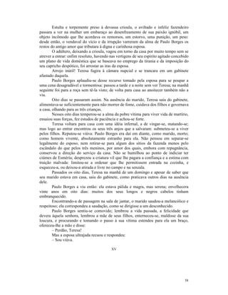Estulta e torpemente preso à devassa crioula, o aviltado e infeliz fazendeiro
passara a ver na mulher um embaraço ao desenfreamento de sua paixão ignóbil, um
objeto incômodo que lhe acordava os remorsos, um estorvo, uma punição, um peso:
desde então, o vendaval do vício e da irrupção varreram da alma de Paulo Borges os
restos do antigo amor que tributara à digna e carinhosa esposa.
        O adúltero, deixando a crioula, vagou em torno da casa por muito tempo sem se
atrever a entrar: enfim resoluto, havendo nas vertigens de seu espírito agitado concebido
um plano de vida doméstica que se baseava no emprego da tirania e da imposição do
seu capricho despótico, foi arrostar as iras da esposa.
        Arrojo inútil! Teresa fugira à câmara nupcial e se trancara em um gabinete
afastado daquela.
        Paulo Borges aplaudiu-se desse recurso tomado pela esposa para se poupar a
uma cena desagradável e tormentosa: passou a tarde e a noite sem ver Teresa; na manhã
seguinte foi para a roça sem tê-la visto; de volta para casa ao anoitecer também não a
viu.
        Oito dias se passaram assim. Na ausência do marido, Teresa saía do gabinete,
alimentava-se suficientemente para não morrer de fome, cuidava dos filhos e governava
a casa, olhando para as três crianças.
        Nesses oito dias temperou-se a alma da pobre vítima para viver vida de martírio,
ensaiou suas forças, fez estudos de paciência e achou-se forte.
        Teresa voltara para casa com uma idéia infernal, a de vingar-se, matando-se;
mas logo ao entrar encontrou os seus três anjos que a salvaram: submeteu-se a viver
pelos filhos. Reputou-se viúva: Paulo Borges era daí em diante, como marido, morto;
como homem vivente, absolutamente estranho para ela. Não pensou em separar-se
legalmente do esposo, nem retirar-se para algum dos sítios da fazenda menos pelo
escândalo do que pelos três meninos, por amor dos quais, embora com repugnância,
conservou a direção do serviço da casa. Não se humilhou ao ponto de indiciar ter
ciúmes de Esméria; desprezou a criatura vil que lhe pagara a confiança e a estima com
traição malvada: limitou-se a ordenar que lhe permitissem entrada na cozinha, e
esqueceu-a, ou deixou-a atirada e livre no campo e na senzala.
        Passados os oito dias, Teresa na manhã de um domingo e apesar de saber que
seu marido estava em casa, saiu do gabinete, como praticava outros dias na ausência
dele.
        Paulo Borges a viu então: ela estava pálida e magra, mas serena; envelhecera
vinte anos em oito dias: muitos dos seus longos e negros cabelos tinham
embranquecido.
        Encontrando-a de passagem na sala de jantar, o marido saudou-a melancólico e
respeitoso; ela correspondeu a saudação, como se dirigisse a um desconhecido.
        Paulo Borges sentiu-se comovido; lembrou a vida passada, a felicidade que
devera àquela senhora, lembrou a mãe de seus filhos, enterneceu-se, maldisse da sua
loucura, e procurando e tomando o passo à sua vítima estendeu para ela um braço,
ofereceu-lhe a mão e disse:
        – Perdão, Teresa!
        Mas a esposa ultrajada recuou e respondeu:
        – Sou viúva.

                                          XV




                                                                                      58
 