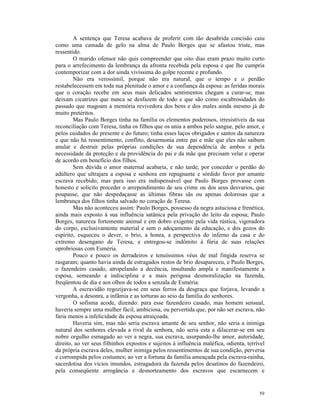 A sentença que Teresa acabava de proferir com tão desabrida concisão caiu
como uma camada de gelo na alma de Paulo Borges que se afastou triste, mas
ressentido.
        O marido ofensor não quis compreender que oito dias eram prazo muito curto
para o arrefecimento da lembrança da afronta recebida pela esposa e que lhe cumpria
contemporizar com a dor ainda vivíssima do golpe recente e profundo.
        Não era verossímil, porque não era natural, que o tempo e o perdão
restabelecessem em toda sua plenitude o amor e a confiança da esposa: as feridas morais
que o coração recebe em seus mais delicados sentimentos chegam a curar-se, mas
deixam cicatrizes que nunca se desfazem de todo e que são como escabrosidades do
passado que magoam a memória revivedora dos bens e dos males ainda mesmo já de
muito pretéritos.
        Mas Paulo Borges tinha na família os elementos poderosos, irresistíveis da sua
reconciliação com Teresa, tinha os filhos que os unia a ambos pelo sangue, pelo amor, e
pelos cuidados do presente e do futuro; tinha esses laços obrigados e santos da natureza
e que não há ressentimento, conflito, desarmonia entre pai e mãe que eles não saibam
anular e destruir pelas próprias condições de sua dependência de ambos e pela
necessidade da proteção e da providência do pai e da mãe que precisam velar e operar
de acordo em benefício dos filhos.
        Sem dúvida o amor maternal acabaria, e não tarde, por conceder o perdão do
adúltero que ultrajara a esposa e senhora em repugnante e sórdido favor por amante
escrava recebido; mas para isso era indispensável que Paulo Borges provasse com
honesto e solícito proceder o arrependimento de seu crime ou dos seus desvarios, que
poupasse, que não despedaçasse as últimas fibras sãs ou apenas dolorosas que a
lembrança dos filhos tinha salvado no coração de Teresa.
        Mas não aconteceu assim: Paulo Borges, possesso da negra astuciosa e frenética,
ainda mais exposto à sua influência satânica pela privação do leito da esposa; Paulo
Borges, natureza fortemente animal e em dobro exigente pela vida rústica, vigoradora
do corpo, exclusivamente material e sem o adoçamento da educação, e dos gozos do
espírito, esqueceu o dever, o brio, a honra, a perspectiva do inferno da casa e do
extremo desengano de Teresa, e entregou-se indômito à fúria de suas relações
oprobriosas com Esméria.
        Pouco e pouco os derradeiros e tenuíssimos véus de mal fingida reserva se
rasgaram; quanto havia ainda de estragados restos de brio desapareceu, e Paulo Borges,
o fazendeiro casado, atropelando a decência, insultando ampla e manifestamente a
esposa, semeando a indisciplina e a mais perigosa desmoralização na fazenda,
freqüentou de dia e aos olhos de todos a senzala de Esméria.
        A escravidão regozijava-se em seus ferros da desgraça que forjava, levando a
vergonha, a desonra, a infâmia e as torturas ao seio da família do senhores.
        O sofisma acode, dizendo: para esse fazendeiro casado, mas homem sensual,
haveria sempre uma mulher fácil, ambiciosa, ou pervertida que, por não ser escrava, não
faria menos a infelicidade da esposa atraiçoada.
        Haveria sim, mas não seria escrava amante de seu senhor, não seria a inimiga
natural dos senhores elevada a rival da senhora, não seria esta a dilacerar-se em seu
nobre orgulho esmagado ao ver a negra, sua escrava, usurpando-lhe amor, autoridade,
direito, ao ver seus filhinhos expostos e sujeitos à influência maléfica, odienta, terrível
da própria escrava deles, mulher inimiga pelos ressentimentos de sua condição, perversa
e corrompida pelos costumes; ao ver a fortuna da família ameaçada pela escrava-rainha,
sacerdotisa dos vícios imundos, estragadora da fazenda pelos desatinos do fazendeiro,
pela conseqüente arrogância e desnorteamento dos escravos que escarnecem e


                                                                                        59
 