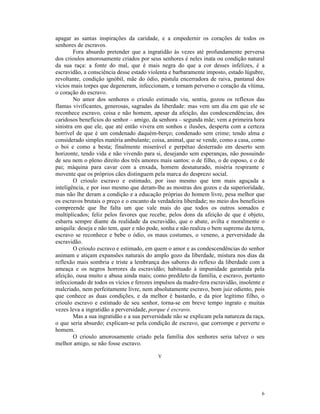 apagar as santas inspirações da caridade, e a empedernir os corações de todos os
senhores de escravos.
        Fora absurdo pretender que a ingratidão às vezes até profundamente perversa
dos crioulos amorosamente criados por seus senhores é neles inata ou condição natural
da sua raça: a fonte do mal, que é mais negra do que a cor desses infelizes, é a
escravidão, a consciência desse estado violenta e barbaramente imposto, estado lúgubre,
revoltante, condição ignóbil, mãe do ódio, pústula encerradora de raiva, pantanal dos
vícios mais torpes que degeneram, infeccionam, e tornam perverso o coração da vítima,
o coração do escravo.
        No amor dos senhores o crioulo estimado viu, sentiu, gozou os reflexos das
flamas vivificantes, generosas, sagradas da liberdade: mas vem um dia em que ele se
reconhece escravo, coisa e não homem, apesar da afeição, das condescendências, dos
caridosos benefícios do senhor – amigo, da senhora – segunda mãe; vem a primeira hora
sinistra em que ele, que até então vivera em sonhos e ilusões, desperta com a certeza
horrível de que é um condenado daquém-berço; condenado sem crime; tendo alma e
considerado simples matéria ambulante; coisa, animal, que se vende, como a casa, como
o boi e como a besta; finalmente miserável e perpétuo desterrado em deserto sem
horizonte, tendo vida e não vivendo para si, desejando sem esperanças, não possuindo
de seu nem o pleno direito dos três amores mais santos: o de filho, o de esposo, e o de
pai; máquina para cavar com a enxada, homem desnaturado, miséria respirante e
movente que os próprios cães distinguem pela marca do desprezo social.
        O crioulo escravo e estimado, por isso mesmo que tem mais aguçada a
inteligência, e por isso mesmo que deram-lhe as mostras dos gozos e da superioridade,
mas não lhe deram a condição e a educação próprias do homem livre, pesa melhor que
os escravos brutais o preço e o encanto da verdadeira liberdade; no meio dos benefícios
compreende que lhe falta um que vale mais do que todos os outros somados e
multiplicados; feliz pelos favores que recebe, pelos dons da afeição de que é objeto,
esbarra sempre diante da realidade da escravidão, que o abate, avilta e moralmente o
aniquila: deseja e não tem, quer e não pode, sonha e não realiza o bem supremo da terra,
escravo se reconhece e bebe o ódio, os maus costumes, o veneno, a perversidade da
escravidão.
        O crioulo escravo e estimado, em quem o amor e as condescendências do senhor
animam e atiçam expansões naturais do amplo gozo da liberdade, mistura nos dias da
reflexão mais sombria e triste a lembrança dos sabores do reflexo da liberdade com a
ameaça e os negros horrores da escravidão; habituado à impunidade garantida pela
afeição, ousa muito e abusa ainda mais; como predileto da família, e escravo, portanto
infeccionado de todos os vícios e ferozes impulsos da madre-fera escravidão, insolente e
malcriado, nem perfeitamente livre, nem absolutamente escravo, bom juiz odiento, pois
que conhece as duas condições, e da melhor é bastardo, e da pior legítimo filho, o
crioulo escravo e estimado de seu senhor, torna-se em breve tempo ingrato e muitas
vezes leva a ingratidão a perversidade, porque é escravo.
        Mas a sua ingratidão e a sua perversidade não se explicam pela natureza da raça,
o que seria absurdo; explicam-se pela condição de escravo, que corrompe e perverte o
homem.
        O crioulo amorosamente criado pela família dos senhores seria talvez o seu
melhor amigo, se não fosse escravo.

                                           V




                                                                                      6
 