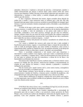 aplaudem, aborrecem e exploram a elevação da parceira, e desrespeitam, apodam o
senhor desmoralizado que desceu à baixeza deles, pelos ciúmes enfim das outras
escravas que disputam o sultão à favorita, travam brigas indecentes que maculam a casa,
ridicularizam e insultam a vítima infeliz, a senhora obrigada pelo marido a sofrer
suplício que não merece.
        E, não o esqueçais, felizmente não muitos, alguns exemplos dessa abjeção do
senhor que é casado, e mais numerosos entre os senhores que o não são, têm sido
bastantes para que quase todas as escravas acreditem na possibilidade de conseguir igual
fortuna e visam em constante e latente conspiração contra a felicidade e a paz doméstica
das senhoras.
        Vivendo só de amor e pelo amor, tendo o seu presente e o seu futuro, a chave
dos seus tesouros, o condão da sua dita, toda a perspectiva de seu destino dependentes
do amor, a mulher, o mito do sentimento, é, nos países onde ainda se tolera a
escravidão, condenada a viver entre escravas, inimigas que por meio de embustes,
intrigas, calúnias contra ela, por meio de invites, provocações dos senhores maquinam
dia e noite e incessantemente para envenenar-lhe o santo fogo da sua vida, o sentimento,
para roubar-lhe sua única e exclusiva riqueza, – o amor!
        Contra esse imenso mal procurai um recurso e acreditareis ter achado dois em
extremos opostos.
        Um: vencer a maldade dos escravos pelo mimo do trato e pela caridade e
beneficência perseverantes: engano; o ressentimento lógico e natural da escravidão faz
cedo ou tarde da protegida ingrata, que nunca lembra os benefícios, antes escusa o
esquecimento deles, quando ao impulso do vício, da ambição calculista, ou do desejo de
abater a senhora, levanta os olhos para o senhor, e desafia a sua sensualidade.
        Outro: a severidade compressora e até mesmo cruel para desanimar o
atrevimento e conter a audácia: novo engano, e pior que o outro: a compressão provoca
a reação, a crueldade, a vingança feroz, e além da inconveniência do meio haveria em
tal caso para os senhores um peso da consciência, a ofensa da lei de Deus e da
humanidade na atribulação dos escravos.
        Fora desses dois improfícuos recursos, nenhum mais: se fizésseis instruir vossos
escravos na religião dos seus deveres, instrui-los-íeis também e necessariamente na
religião de seus direitos de homens, e teríeis educado e preparado a resistência
inteligente dos oprimidos.
        Não há recurso pois: aquele imenso mal é, como outros muitos, conseqüência
irrecusável da escravidão e só acabará com ela.
        Paulo Borges, portanto, havia descido ao último grau da ignomínia, e era já
ostensivamente o amante de Esméria, e trancava assim o caminho da prudência, e do
arrependimento por onde podia chegar à reconciliação com a mãe de seus filhos.
        Teresa afetava indiferença ou desprezo: ninguém lhe ouvia jamais uma queixa,
ou uma imprecação; mas recolhida à solidão do seu gabinete, abraçava-se com os filhos
e por eles chorava noites inteiras.

                                          XVI

       O Pai-Raiol não estava ocioso; mas, à semelhança do fogo da cova de carvoeiro,
destruía ou conspirava para destruir em tenebroso mistério.
       As relações de seu senhor com Esméria impunham-lhe a necessidade de
precauções para não se expor à cólera e aos prováveis ciúmes grosseiros de Paulo
Borges: com a crioula já se achava de inteligência; tratou pois de enganar àquele e aos
parceiros. Com esse propósito afetou ainda mais sombria tristeza e pareceu



                                                                                     60
 