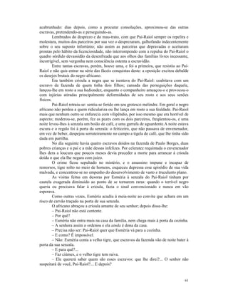 acabrunhado: dias depois, como a procurar consolações, aproximou-se das outras
escravas, pretendendo-as e perseguindo-as.
         Lembrados do desprezo e do mau-trato, com que Pai-Raiol sempre os repelira e
molestara, muitos dos parceiros por sua vez o desprezaram, galhofando indecentemente
sobre o seu suposto infortúnio; não assim as parceiras que depravadas o aceitaram
prontas pelo hábito da licenciosidade, não interrompendo com a repulsa do Pai-Raiol o
quadro sórdido devassidão da desenfreada que aos olhos das famílias livres incessante,
incorrigível, sem vergonha nem consciência ostenta a escravidão.
         Entre tantas escravas, porém, houve uma, e foi a primeira, que resistiu ao Pai-
Raiol e não quis entrar na série das fáceis conquistas deste: a oposição excitou debalde
os desejos brutais do negro africano.
         Era também crioula a negra que se isentava do Pai-Raiol: coabitava com um
escravo da fazenda de quem tinha dois filhos; cansada das perseguições daquele,
lançou-lhe em rosto a sua hediondez, enquanto o companheiro ameaçou-o e provocou-o
com injúrias atiradas principalmente deformidades de seu rosto e aos seus senões
físicos.
         Pai-Raiol retraiu-se: sentiu-se ferido em seu grotesco melindre. Em geral o negro
africano não perdoa a quem ridiculariza ou lhe lança em rosto a sua fealdade. Pai-Raiol
mais que nenhum outro se enfurecia com vilipêndio, por isso mesmo que era horrível de
aspecto; moderou-se, porém, fez as pazes com os dois parceiros, freqüentou-os, e uma
noite levou-lhes à senzala um boião de café, e uma garrafa de aguardente.A noite estava
escura e o regalo foi à porta da senzala: o feiticeiro, que não passava de envenenador,
em vez de beber, despejou sorrateiramente no campo a tigela de café, que lhe tinha sido
dada em partilha.
         No dia seguinte havia quatro escravos doidos na fazenda de Paulo Borges, duas
pobres crianças e o pai e a mãe dessas infelizes. Por celeratez requintada o envenenador
lhes dera a loucura que poucos meses devia preceder a morte para arrancar à crioula
doida o que ela lhe negara com juízo.
         O crime ficou sepultado no mistério, e o assassino impune e incapaz de
remorsos, tigre solto no meio de homens, esqueceu depressa esse episódio de sua vida
malvada, e concentrou-se no empenho do desenvolvimento de vasto e truculento plano.
         As visitas feitas em desoras por Esméria à senzala do Pai-Raiol tinham por
cautela exagerada diminuído ao ponto de se tornarem raras: quando o terrível negro
queria ou precisava falar à crioula, fazia o sinal convencionado e nunca em vão
esperava.
         Como outras vezes, Esméria acudiu à meia-noite ao convite que achara em um
risco de carvão traçado na porta de sua senzala.
         O africano abraçou a crioula amante de seu senhor; depois disse-lhe:
         – Pai-Raiol não está contente.
         – Por quê?
         – Esméria não entra mais na casa da família, nem chega mais à porta da cozinha.
         – A senhora assim o ordenou e ela ainda é dona da casa.
         – Precisa não ser: Pai-Raiol quer que Esméria vá para a cozinha.
         – E como? É impossível.
         – Não: Esméria conta a velho tigre, que escravos da fazenda vão de noite bater à
porta da sua senzala.
         – E para quê?...
         – Faz ciúmes, e o velho tigre tem raiva.
         – Ele quererá saber quem são esses escravos: que lhe direi?... O senhor não
suspeitará de você, Pai-Raiol?... E depois?


                                                                                       61
 