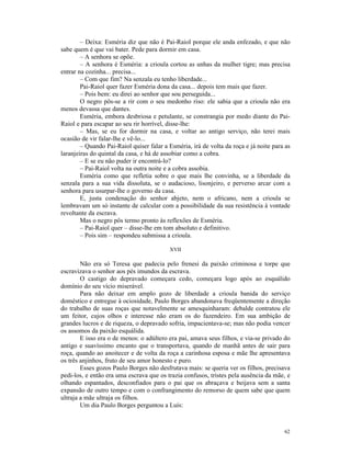 – Deixa: Esméria diz que não é Pai-Raiol porque ele anda enfezado, e que não
sabe quem é que vai bater. Pede para dormir em casa.
        – A senhora se opõe.
        – A senhora é Esméria: a crioula cortou as unhas da mulher tigre; mas precisa
entrar na cozinha... precisa...
        – Com que fim? Na senzala eu tenho liberdade...
        Pai-Raiol quer fazer Esméria dona da casa... depois tem mais que fazer.
        – Pois bem: eu direi ao senhor que sou perseguida...
        O negro pôs-se a rir com o seu medonho riso: ele sabia que a crioula não era
menos devassa que dantes.
        Esméria, embora desbriosa e petulante, se constrangia por medo diante do Pai-
Raiol e para escapar ao seu rir horrível, disse-lhe:
        – Mas, se eu for dormir na casa, e voltar ao antigo serviço, não terei mais
ocasião de vir falar-lhe e vê-lo...
        – Quando Pai-Raiol quiser falar a Esméria, irá de volta da roça e já noite para as
laranjeiras do quintal da casa, e há de assobiar como a cobra.
        – E se eu não puder ir encontrá-lo?
        – Pai-Raiol volta na outra noite e a cobra assobia.
        Esméria como que refletia sobre o que mais lhe convinha, se a liberdade da
senzala para a sua vida dissoluta, se o audacioso, lisonjeiro, e perverso arcar com a
senhora para usurpar-lhe o governo da casa.
        E, justa condenação do senhor abjeto, nem o africano, nem a crioula se
lembravam um só instante de calcular com a possibilidade da sua resistência à vontade
revoltante da escrava.
        Mas o negro pôs termo pronto às reflexões de Esméria.
        – Pai-Raiol quer – disse-lhe em tom absoluto e definitivo.
        – Pois sim – respondeu submissa a crioula.

                                          XVII

        Não era só Teresa que padecia pelo frenesi da paixão criminosa e torpe que
escravizava o senhor aos pés imundos da escrava.
        O castigo do depravado começara cedo, começara logo após ao esquálido
domínio do seu vício miserável.
        Para não deixar em amplo gozo de liberdade a crioula banida do serviço
doméstico e entregue à ociosidade, Paulo Borges abandonava freqüentemente a direção
do trabalho de suas roças que notavelmente se amesquinharam: debalde contratou ele
um feitor, cujos olhos e interesse não eram os do fazendeiro. Em sua ambição de
grandes lucros e de riqueza, o depravado sofria, impacientava-se; mas não podia vencer
os assomos da paixão esquálida.
        E isso era o de menos: o adúltero era pai, amava seus filhos, e via-se privado do
antigo e suavíssimo encanto que o transportava, quando de manhã antes de sair para
roça, quando ao anoitecer e de volta da roça a carinhosa esposa e mãe lhe apresentava
os três anjinhos, fruto de seu amor honesto e puro.
        Esses gozos Paulo Borges não desfrutava mais: se queria ver os filhos, precisava
pedi-los, e então era uma escrava que os trazia confusos, tristes pela ausência da mãe, e
olhando espantados, desconfiados para o pai que os abraçava e beijava sem a santa
expansão de outro tempo e com o confrangimento do remorso de quem sabe que quem
ultraja a mãe ultraja os filhos.
        Um dia Paulo Borges perguntou a Luís:



                                                                                       62
 