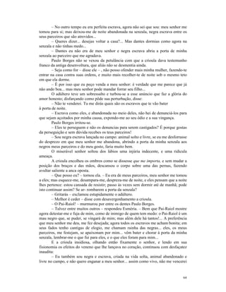 – No outro tempo eu era perfeita escrava, agora não sei que sou: meu senhor me
tomou para si; mas deixou-me de noite abandonada na senzala, negra escrava entre os
seus parceiros que são atrevidos...
        – Queres dizer... desejas voltar a casa?... Mas dantes dormias como agora na
senzala e não tinhas medo...
        – Dantes eu não era de meu senhor e negra escrava abria a porta de minha
senzala ao parceiro que me agradava.
        Paulo Borges não se vexou da petulância com que a crioula dava testemunho
franco da antiga desenvoltura, que aliás não se desmentia ainda.
        – Seja como for – disse ele – , não posso ofender mais minha mulher, fazendo-te
entrar na casa contra suas ordens, e muito mais recolher-te de noite sob o mesmo teto
em que ela dorme.
        – É por isso que eu peço venda a meu senhor: é verdade que me parece que já
não ando boa... mas meu senhor pode mandar forrar seu filho...
        O adúltero teve um sobressalto e turbou-se a esse anúncio que faz a glória do
amor honesto; disfarçando como pôde sua perturbação, disse:
        – Não te venderei. Tu me dirás quais são os escravos que te vão bater
à porta de noite.
        – Escrava como eles, e abandonada no meio deles, não hei de denunciá-los para
que sejam açoitados por minha causa, expondo-me ao seu ódio e a sua vingança.
        Paulo Borges irritou-se.
        – Eles te perseguem e não os denuncias para serem castigados? É porque gostas
da perseguição e sem dúvida recebes os teus parceiros!
        – Sou negra escrava lançada no campo: animal solto e livre, se eu me desforrasse
do desprezo em que meu senhor me abandona, abrindo a porta da minha senzala aos
negros meus parceiros e do meu gosto, faria muito bem.
        O miserável senhor soltou dos lábios uma injúria indecente, e uma ridícula
ameaça.
        A crioula encolheu os ombros como se dissesse que me importa, e sem mudar a
posição dos braços e das mãos, descansou o corpo sobre uma das pernas, fazendo
avultar saliente a anca oposta.
        – Que posso eu? – tornou ela. – Eu era de meus parceiros, meu senhor me tomou
a eles; mas esquece-me, desampara-me, despreza-me de noite, e eles pensam que a noite
lhes pertence: estou cansada de resistir; passo às vezes sem dormir até de manhã; pode
isto continuar assim? Se ar- rombarem a porta da senzala?
        – Gritarás – exclamou estupidamente o adúltero.
        – Melhor é ceder – disse com desavergonhamento a crioula.
        – O Pai-Raiol! – murmurou por entre os dentes Paulo Borges.
        – Talvez entre muitos outros – respondeu Esméria. – Bem que Pai-Raiol mostre
agora detestar-me e fuja de mim, como de inimigo de quem tem medo: o Pai-Raiol é um
mau negro que, se puder, se vingará de mim; mas além dele há tantos!... A preferência
que meu senhor me deu, me fez desejada; agora todos os escravos me acham bonita; em
seus fados tenho cantigas de elogio, me chamam rainha das negras... eles, os meus
parceiros, me festejam, se apaixonam por mim... vêm bater e chorar à porta da minha
senzala, lembrar-me o que fui para eles, e o que eles foram para mim...
        E a crioula insidiosa, olhando então fixamente o senhor, e lendo em sua
fisionomia os efeitos do veneno que lhe lançava no coração, continuou com desfaçatez
inaudita:
        – Eu também sou negra e escrava, criada na vida solta, animal abandonado e
livre no campo, e não quero enganar a meu senhor... assim como vivo, não me vencerei


                                                                                     64
 