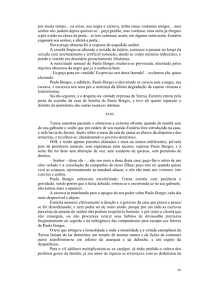 por muito tempo... eu aviso, sou negra e escrava, tenho maus costumes antigos... meu
senhor não poderá depois queixar-se... peço perdão, mas confesso: uma noite já cheguei
a pôr a mão na chave da porta... se isto continua; assim, em alguma outra noite, Esméria
enganará seu senhor, e abrirá a porta...
        Nova praga obscena foi a resposta do esquálido senhor.
        A crioula fingiu-se alterada e sentida da injúria; começou a passear ao longo da
senzala com arrebatamento e artificial comoção, dando ao corpo meneios indecentes, e
pondo o vestido em desordem grosseiramente libidinosa.
        A rusticidade sensual de Paulo Borges exaltava-se provocada, alucinada pelos
trejeitos obscenos da negra que já o conhecia bem.
        – Eu peço para ser vendida! Eu preciso sair desta fazenda! – exclamou ela, quase
chorando.
        Paulo Borges, o adúltero, Paulo Borges o desvairado se curvou ante a negra, sua
escrava, e escreveu nos seus pés a sentença da última degradação da esposa virtuosa e
honestíssima.
        No dia seguinte, e a despeito da vontade expressa de Teresa, Esméria entrou pela
porta da cozinha da casa da família de Paulo Borges, e teve ali quarto separado e
distinto do dormitório das outras escravas internas.

                                         XVIII

        Teresa suportou paciente e silenciosa a extrema afronta: quando de manhã saiu
do seu gabinete e soube que por ordem de seu marido Esméria fora introduzida na casa,
e nela havia de dormir, depôs sobre a mesa da sala de jantar as chaves da dispensa e dos
armazéns, e recolheu-se, abandonando o governo doméstico.
        Órfã, e tendo apenas parentes afastados e mais ou menos indiferentes, privada
pois de protetores naturais, sem esperanças nem recurso, esperou Paulo Borges, e à
noite lhe foi falar sem alteração de voz, sem azedume de queixas, sem pretensão de
direitos.
        – Senhor – disse ela – , não sou mais a dona desta casa; peço-lhe o retiro de um
sítio isolado e a consolação da companhia de meus filhos; peço isto só: quando quiser
verá as crianças; oportunamente as mandará educar, e nós não mais nos veremos: isto
convém a ambos.
        Paulo Borges esbraveou encolerizado: Teresa insistiu com paciência e
gravidade; vendo porém que o fazia debalde, retirou-se e encerrando-se no seu gabinete,
não tornou mais a aparecer.
        A escrava ia marchando para o apogeu do seu poder sobre Paulo Borges cada dia
mais desprezível e abjeto.
        Esméria assumiu efetivamente a direção e o governo da casa que pouco e pouco
se foi desordenando; e nem podia ser de outro modo, porque por um lado as escravas
parceiras da amante do senhor não podiam respeitá-la bastante, e por outro a crioula que
não conseguia, ou não procurava vencer seus hábitos de devassidão precisava
freqüentemente do segredo e da indulgência das companheiras para escapar aos furores
de Paulo Borges.
        O teto que abrigava a honestidade e onde a moralidade e a virtude exemplares de
Teresa faziam do lar doméstico um templo de amores santos e de lições de costumes
puros transformou-se em inferno de anarquia e de deboche, e em esgoto de
desperdícios.
        Para o vil adúltero multiplicavam-se os castigos: já tinha perdido o enlevo dos
perfeitos gozos da família; já seu amor da riqueza se alvoroçava com os desbaratos da



                                                                                     65
 