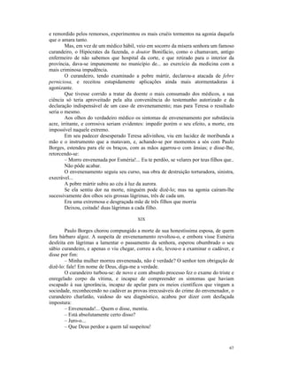 e remordido pelos remorsos, experimentou os mais cruéis tormentos na agonia daquela
que o amara tanto.
        Mas, em vez de um médico hábil, veio em socorro da mísera senhora um famoso
curandeiro, o Hipócrates da fazenda, o doutor Bonifácio, como o chamavam, antigo
enfermeiro de não sabemos que hospital da corte, e que retirado para o interior da
província, dava-se impunemente no município de... ao exercício da medicina com a
mais criminosa impudência.
        O curandeiro, tendo examinado a pobre mártir, declarou-a atacada de febre
perniciosa, e receitou estupidamente aplicações ainda mais atormentadoras à
agonizante.
        Que tivesse corrido a tratar da doente o mais consumado dos médicos, a sua
ciência só teria aproveitado pela alta conveniência do testemunho autorizado e da
declaração indispensável de um caso de envenenamento; mas para Teresa o resultado
seria o mesmo.
        Aos olhos do verdadeiro médico os sintomas de envenenamento por substância
acre, irritante, e corrosiva seriam evidentes: impedir porém o seu efeito, a morte, era
impossível naquele extremo.
        Em seu padecer desesperado Teresa adivinhou, viu em lucidez de moribunda a
mão e o instrumento que a matavam, e, achando-se por momentos a sós com Paulo
Borges, estendeu para ele os braços, com as mãos agarrou-o com ânsias; e disse-lhe,
retorcendo-se:
        – Morro envenenada por Esméria!... Eu te perdôo, se velares por teus filhos que..
        Não pôde acabar.
        O envenenamento seguiu seu curso, sua obra de destruição torturadora, sinistra,
execrável...
        A pobre mártir subiu ao céu à luz da aurora.
        Se ela sentiu dor na morte, ninguém pode dizê-lo; mas na agonia caíram-lhe
sucessivamente dos olhos seis grossas lágrimas, três de cada um.
        Era uma extremosa e desgraçada mãe de três filhos que morria
        Deixou, coitada! duas lágrimas a cada filho.

                                          XIX

        Paulo Borges chorou compungido a morte de sua honestíssima esposa, de quem
fora bárbaro algoz. A suspeita de envenenamento revoltou-o, e embora visse Esméria
desfeita em lágrimas a lamentar o passamento da senhora, esperou obumbrado o seu
sábio curandeiro, e apenas o viu chegar, correu a ele, levou-o a examinar o cadáver, e
disse por fim:
        – Minha mulher morreu envenenada, não é verdade? O senhor tem obrigação de
dizê-lo: fale! Em nome de Deus, diga-me a verdade.
        O curandeiro turbou-se: de novo e com absurdo processo fez o exame do triste e
enregelado corpo da vítima, e incapaz de compreender os sintomas que haviam
escapado à sua ignorância, incapaz de apelar para os meios científicos que vingam a
sociedade, reconhecendo no cadáver as provas irrecusáveis do crime do envenenador, o
curandeiro charlatão, vaidoso do seu diagnóstico, acabou por dizer com desfaçada
impostura:
        – Envenenada!... Quem o disse, mentiu.
        – Está absolutamente certo disso?
        – Juro-o...
        – Que Deus perdoe a quem tal suspeitou!



                                                                                      67
 