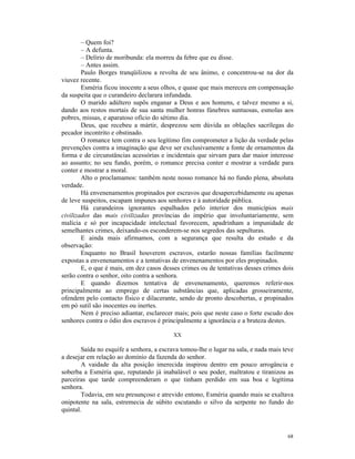 – Quem foi?
        – A defunta.
        – Delírio de moribunda: ela morreu da febre que eu disse.
        – Antes assim.
        Paulo Borges tranqüilizou a revolta de seu ânimo, e concentrou-se na dor da
viuvez recente.
        Esméria ficou inocente a seus olhos, e quase que mais mereceu em compensação
da suspeita que o curandeiro declarara infundada.
        O marido adúltero supôs enganar a Deus e aos homens, e talvez mesmo a si,
dando aos restos mortais de sua santa mulher honras fúnebres suntuosas, esmolas aos
pobres, missas, e aparatoso ofício do sétimo dia.
        Deus, que recebeu a mártir, desprezou sem dúvida as oblações sacrílegas do
pecador incontrito e obstinado.
        O romance tem contra o seu legítimo fim comprometer a lição da verdade pelas
prevenções contra a imaginação que deve ser exclusivamente a fonte de ornamentos da
forma e de circunstâncias acessórias e incidentais que sirvam para dar maior interesse
ao assunto; no seu fundo, porém, o romance precisa conter e mostrar a verdade para
conter e mostrar a moral.
        Alto o proclamamos: também neste nosso romance há no fundo plena, absoluta
verdade.
        Há envenenamentos propinados por escravos que desapercebidamente ou apenas
de leve suspeitos, escapam impunes aos senhores e à autoridade pública.
        Há curandeiros ignorantes espalhados pelo interior dos municípios mais
civilizados das mais civilizadas províncias do império que involuntariamente, sem
malícia e só por incapacidade intelectual favorecem, apadrinham a impunidade de
semelhantes crimes, deixando-os esconderem-se nos segredos das sepulturas.
        E ainda mais afirmamos, com a segurança que resulta do estudo e da
observação:
        Enquanto no Brasil houverem escravos, estarão nossas famílias facilmente
expostas a envenenamentos e a tentativas de envenenamentos por eles propinados.
        E, o que é mais, em dez casos desses crimes ou de tentativas desses crimes dois
serão contra o senhor, oito contra a senhora.
        E quando dizemos tentativa de envenenamento, queremos referir-nos
principalmente ao emprego de certas substâncias que, aplicadas grosseiramente,
ofendem pelo contacto físico e dilacerante, sendo de pronto descobertas, e propinados
em pó sutil são inocentes ou inertes.
        Nem é preciso adiantar, esclarecer mais; pois que neste caso o forte escudo dos
senhores contra o ódio dos escravos é principalmente a ignorância e a bruteza destes.

                                          XX

        Saída no esquife a senhora, a escrava tomou-lhe o lugar na sala, e nada mais teve
a desejar em relação ao domínio da fazenda do senhor.
        A vaidade da alta posição imerecida inspirou dentro em pouco arrogância e
soberba a Esméria que, reputando já inabalável o seu poder, maltratou e tiranizou as
parceiras que tarde compreenderam o que tinham perdido em sua boa e legítima
senhora.
        Todavia, em seu presunçoso e atrevido entono, Esméria quando mais se exaltava
onipotente na sala, estremecia de súbito escutando o silvo da serpente no fundo do
quintal.



                                                                                      68
 