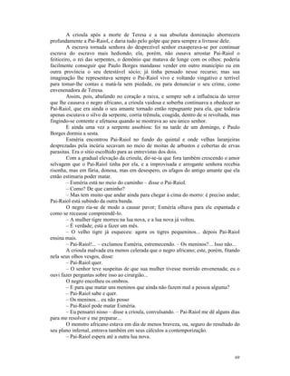 A crioula após a morte de Teresa e a sua absoluta dominação aborrecera
profundamente a Pai-Raiol, e daria tudo pelo golpe que para sempre a livrasse dele.
        A escrava tornada senhora do desprezível senhor exasperava-se por continuar
escrava do escravo mais hediondo; ela, porém, não ousava arrostar Pai-Raiol o
feiticeiro, o rei das serpentes, o demônio que matava de longe com os olhos: poderia
facilmente conseguir que Paulo Borges mandasse vender em outro município ou em
outra província o seu detestável sócio; já tinha pensado nesse recurso; mas sua
imaginação lhe representava sempre o Pai-Raiol vivo e voltando vingativo e terrível
para tomar-lhe contas e matá-la sem piedade, ou para denunciar o seu crime, como
envenenadora de Teresa.
        Assim, pois, abafando no coração a raiva, e sempre sob a influência do terror
que lhe causava o negro africano, a crioula vaidosa e soberba continuava a obedecer ao
Pai-Raiol, que era ainda o seu amante tornado então repugnante para ela, que todavia
apenas escutava o silvo da serpente, corria trêmula, coagida, dentro de si revoltada, mas
fingindo-se contente e afetuosa quando se mostrava ao seu único senhor.
        E ainda uma vez a serpente assobiou: foi na tarde de um domingo, e Paulo
Borges dormia a sesta.
        Esméria encontrou Pai-Raiol no fundo do quintal e onde velhas laranjeiras
desprezadas pela incúria secavam no meio de moitas de arbustos e cobertas de ervas
parasitas. Era o sítio escolhido para as entrevistas dos dois.
        Com a gradual elevação da crioula, dir-se-ia que fora também crescendo o amor
selvagem que o Pai-Raiol tinha por ela, e a improvisada e arrogante senhora recebia
risonha, mas em fúria, donosa, mas em desespero, os afagos do antigo amante que ela
então estimaria poder matar.
        – Esméria está no meio do caminho – disse o Pai-Raiol.
        – Como? De que caminho?
        – Mas tem muito que andar ainda para chegar à cima do morro: é preciso andar;
Pai-Raiol está subindo da outra banda.
        O negro ria-se de modo a causar pavor; Esméria olhava para ele espantada e
como se receasse compreendê-lo.
        – A mulher tigre morreu na lua nova, e a lua nova já voltou.
        – É verdade; está a fazer um mês.
        – O velho tigre já esqueceu: agora os tigres pequeninos... depois Pai-Raiol
ensina mais.
        – Pai-Raiol!... – exclamou Esméria, estremecendo. – Os meninos?... Isso não...
        A crioula malvada era menos celerada que o negro africano; este, porém, fitando
nela seus olhos vesgos, disse:
        – Pai-Raiol quer.
        – O senhor teve suspeitas de que sua mulher tivesse morrido envenenada; eu o
ouvi fazer perguntas sobre isso ao cirurgião...
        O negro encolheu os ombros.
        – E para que matar uns meninos que ainda não fazem mal a pessoa alguma?
        – Pai-Raiol sabe e quer.
        – Os meninos... eu não posso
        – Pai-Raiol pode matar Esméria.
        – Eu pensarei nisso – disse a crioula, convulsando. – Pai-Raiol me dê alguns dias
para me resolver e me preparar...
        O monstro africano estava em dia de menos braveza, ou, seguro do resultado do
seu plano infernal, entrava também em seus cálculos a contemporização.
        – Pai-Raiol espera até a outra lua nova.


                                                                                      69
 