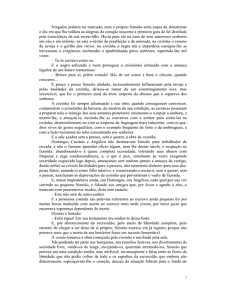 Ninguém poderia ter marcado, nem o próprio Simeão seria capaz de determinar
o dia em que lhe toldara as alegrias do coração inocente a primeira gota de fel destilado
pela consciência da sua escravidão. Havia para ele na casa de seus amorosos senhores
um céu e um inferno: na sala o néctar da predileção e da amizade, na cozinha o veneno
da inveja e o golfão dos vícios: na cozinha a negra má e impiedosa castigou-lhe as
travessuras e exigências incômodas e apadrinhadas pelos senhores, repetindo-lhe mil
vezes:
       – Tu és escravo como eu.
       E o negro enfezado e ruim perseguia o crioulinho estimado com a ameaça
lúgubre de um futuro tormentoso:
       – Brinca para aí, pobre coitado! Hás de ver como é bom o chicote, quando
cresceres...
       E pouco a pouco Simeão abalado, incessantemente influenciado pela inveja e
pelas maldades da cozinha, deixou-se tomar de um constrangimento leve, mas
invencível, que foi o primeiro sinal da triste suspeita do abismo que o separava dos
senhores.
       A cozinha foi sempre adiantando a sua obra: quando conseguiram convencer,
compenetrar o crioulinho da baixeza, da miséria da sua condição, as escravas passaram
a preparar nele o inimigo dos seus amantes protetores: ensinaram-o a espiar a senhora, a
mentir-lhe, a atraiçoá-la, ouvindo-lhe as conversas com o senhor para contá-las na
cozinha; desmoralizaram-no com as torpezas da linguagem mais indecente, com os qua-
dros vivos de gozos esquálidos, com o exemplo freqüente do furto e da embriaguez, e
com a lição insistente do ódio concentrado aos senhores.
       E a sala ajudou sem o pensar, sem o querer, a obra da cozinha.
       Domingos Caetano e Angélica não destinavam Simeão para trabalhador de
enxada, e não o fizeram aprender ofício algum, nem lhe deram tarefa, e ocupação na
fazenda: abandonando-o à quase completa ociosidade, tolerando seus abusos com
fraqueza e cega condescendência, e, o que é pior, simulando às vezes exagerada
severidade esquecida logo depois, ameaçando sem realizar jamais a ameaça do castigo,
dando enfim ao crioulo facilidades para o passeio, não raramente dinheiro para suas des-
pesas fúteis, amando-o como filho adotivo, e conservando-o escravo, sem o querer, sem
o pensar, auxiliaram as depravações da cozinha que perverteram o vadio da fazenda.
       E, maior imprudência ainda, ora Domingos, ora Angélica, cada qual por sua vez
sorrindo ao pequeno Simeão, e falando aos amigos que, por favor e agrado a eles, o
tratavam com prazenteiros modos, dizia sem cautela:
       – Este não será de outro senhor.
       E a promessa contida nas palavras referentes ao escravo ainda pequeno foi por
muitas bocas traduzida com acerto ao escravo mais tarde jovem, por turvo juízo que
encerrava esperança dependente de morte.
       Diziam a Simeão:
       – Feliz rapaz! Em seu testamento teu senhor te deixa forro.
       E, por aborrecimento da escravidão, pelo anelo da liberdade completa, pelo
encanto de chegar a ser dono de si próprio, Simeão escravo era já ingrato; porque não
pensava mais que a morte de seu benfeitor fosse um sucesso lamentável.
       A venda rematou a obra começada pela cozinha e auxiliada pela sala.
       Não podendo ter parte nos banquetes, nas reuniões festivas, nos divertimentos da
sociedade livre, vendo-os de longe, invejando-os, querendo arremedá-los, Simeão que
pairava em uma condição média, mas artificial, inconseqüente e falsa entre as flores da
liberdade que não podia colher de todo e os espinhos da escravidão que embora não
dilacerassem, espicaçavam-lhe o coração, desceu da situação híbrida para o fundo do


                                                                                       7
 