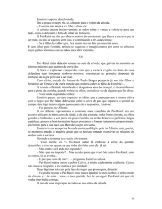 Esméria respirou desafrontada.
        Daí a pouco o negro riu-se, olhando para o ventre da crioula.
        – Esméria não tarda a ter filho – disse ele.
        A crioula cruzou instintivamente as mãos sobre o ventre e voltou-se para um
lado, como a defender o filho do olhar do feiticeiro.
        O Pai-Raiol ou não percebeu o motivo do movimento que fizera a escrava que ia
ser mãe, ou não se agastou com isso, e continuando a rir, acrescentou:
        – Se é filho do velho tigre, fica muito rico no fim da outra lua nova.
E sem olhar para Esméria, retirou-se vagarosa e tranqüilamente por entre os arbustos
cujos galhos afastava com as mãos para abrir caminho.

                                            XXI

        Pai -Raiol tinha deixado veneno no seio da crioula, que gravou na memória as
últimas palavras que acabara de ouvir-lhe.
        A fraca e explicável compaixão, com que a escrava erigida em dona da casa
defendera seus inocentes senhores-meninos, estremeceu ao primeiro despertar da
ambição da negra próxima a ser mãe.
        Com efeito, metade da fortuna de Paulo Borges pertencia já aos três filhos e
herdeiros de Teresa; e da outra metade que poderia caber ao filho de Esméria?...
        A crioula refletindo obumbrada e desgostosa saiu do laranjal, e encaminhou-se
para a porta da cozinha, quando voltou os olhos, ouvindo a voz de alguém que lhe disse:
        – Você anda enganando senhor.
        Esméria parou: pareceu esquecer as idéias que a preocupavam e menos altiva
com o negro que lhe falara debruçado sobre a cerca de pau que separava o quintal do
campo, deu logo depois alguns passos para ele e respondeu, rindo-se:
        – Fui passear, tio Alberto.
        O tio Alberto representava o contraste mais completo do Pai-Raiol: era um
escravo africano de trinta anos de idade, e de alta estatura; tinha fronte elevada, os olhos
grandes e brilhantes, a cor preta um pouco luzidia, os dentes brancos e perfeitos, largas
espáduas, grossos e bem torneados braços possantes e formas justamente proporcionais:
era bonito para a sua raça, um Hércules negro em suma.
        Esméria tivera sempre na fazenda muita predileção pelo tio Alberto; este, porém,
se mostrava erradio e esquivo desde que se haviam tornado ostensivas as relações do
senhor com a escrava.
        Ouvindo a resposta da crioula, ele tornara:
        – Você mente: eu vi Pai-Raiol saltar lá embaixo a cerca do quintal;
desconfiei, e vim ver quem era que tinha ido falar com ele: já sei.
        – Mas então você anda me espiando?
        – Não: que me importa?... Mas eu não quero que você fale com o Pai-Raiol: com
os outros, lá se avenha...
        – E por que com ele não?... – perguntou Esméria curiosa.
        – Pai-Raiol matou ontem a pobre Cativa, a minha cachorrinha coelheira: Cativa
não atacava ninguém, e ele matou-a por maldade...
        Duas lágrimas rolaram pela face do negro que prosseguiu, dizendo:
        – Eu podia ensinar a Pai-Raiol; mas nunca apanhei de meu senhor, e tenho medo
do chicote e... de mim... tomei o meu partido: hei de perseguir Pai-Raiol até que ele
venha tirar bulha comigo.
        O raio de uma inspiração acendeu-se nos olhos da crioula.




                                                                                         70
 