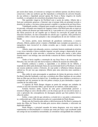por assim dizer inatas, só restavam os vestígios nos defeitos opostos: da altivez tirara e
conservara o ódio aos senhores que lhe impunham o aviltamento do cativeiro forçado;
da sua nobreza e dignidade pessoal apenas lhe ficara a flama vingativa do insulto
recebido, e a arrogância da consciência da própria força material,
        Não querendo vingar-se do Pai-Raiol com o açoite do senhor, Alberto não o
fazia por sentimento generoso e fraternal, mas só porque tinha em principal aversão o
domínio do senhor, e em única estima pessoal o orgulho e a jactância da sua força física.
        Trabalhando assíduo e diligente para escapar ao castigo que se ufanava de nunca
ter provado, refreando seus ímpetos de vingança contra o Pai-Raiol para não se expor ao
açoite, embora ele dissesse que tinha medo de si, o que podia ser e era a justa apreciação
das fúrias possíveis de um orgulho que se firmava na convicção do poder de seus
músculos hercúleos, ele dava testemunho do cálculo que o egoísmo, aliás justificável,
estabelece sobre o receio das punições e das conseqüências de um ato violento e arre-
batado.
        Ao menos, porém, nessa destruição de grandiosos sentimentos, o escravo
africano, Alberto, pudera salvar e manter a fidelidade mais exemplar aos parceiros, e a
repugnância mais invencível às ciladas covardes que a traição costuma armar às
escondidas.
        Alberto, negro sem educação, escravo, e portanto homem condenado às misérias
e aos vícios inerentes à baixa condição imposta, era pelo estrago e depravação de suas
qualidades capaz de ações atrevidas e criminosas; levado pelo rancor e pela cólera
ousaria matar o seu inimigo, mas sem dúvida o atacaria de frente e mediria suas forças
com ele.
        Ainda aí havia orgulho e ostentação de sua força física e de sua coragem de
Hércules; mas em todo caso não havia torpeza e infâmia de assasino de emboscada.
        Esméria conhecia o caráter, a capacidade, e os defeitos do tio Alberto, e
inspirada de súbito pela declaração franca de sua inimizade hostil ao Pai-Raiol, viu nele
um recurso poderoso contra o feiticeiro, de cujo poder e influência tirânica desejava
subtrair-se; foi por isso que emprazou Alberto para uma entrevista mais cautelosa e
oportuna.
        Mas então já outra preocupação se apoderara do ânimo da perversa crioula. O
Pai-Raiol tinha-lhe lembrado o mal que a existência dos filhos legítimos de seu senhor
faria ao filho que em breve ela daria à luz. A medida que nisso meditava, esvaecia-se a
compaixão que ela mostrara ter das três pobres crianças já pois destinadas a seguir o
caminho de sua infeliz mãe.
        A cegueira de Paulo Borges chegara ao ponto de entregar aos cuidados da
crioula os seus três inocentes filhos, que haviam de ser mártires, sendo ainda anjos.
        Esméria hesitava ainda, receosa de uma grave contrariedade possível: a
miserável afligia-se com a dúvida sobre a cor da criança que do seu seio devia nascer, e
com a apreensão das conseqüências do desengano patente que bem poderia ferir os
olhos do senhor.
        Enfim, e mais cedo do que calculava, a crioula teve o seu parto e entusiasmou-
se, conhecendo que o filho denunciava pela cor a paternidade de Paulo Borges.
        Desde esse dia Esméria-mãe adotou a idéia horrorosa do Pai-Raiol a sentença de
morte dos filhos de Teresa foi lavrada pela escrava deles ciumenta, e refervente em
duplicada ambição.
        Paulo Borges, o principal causador de tantas desgraças, nem teve tempo de
experimentar as desconsolações e a tristeza que sente por força o pai recebendo ainda
um castigo da sua escandalosa sensualidade, ao considerar a desigualdade das condições




                                                                                       72
 