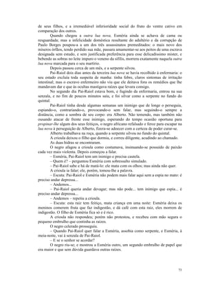 de seus filhos, e a irremediável inferioridade social do fruto do ventre cativo em
comparação dos outros.
        Quando chegou a outra lua nova, Esméria ainda se achava de cama ou
resguardada; mas a infelicidade doméstica resultante do adultério e da corrupção de
Paulo Borges poupou-a a um dos três assassinatos premeditados: o mais novo dos
míseros órfãos, tendo perdido sua mãe, passara amamentar-se aos peitos de uma escrava
designada sem estudo, e sem justificada preferência para esse delicadíssimo mister, e
bebendo as sobras no leite impuro o veneno da sífilis, morrera exatamente naquela outra
lua nova marcada para o seu martírio.
        Depois passou cerca de um mês, e a serpente silvou.
        Pai-Raiol dois dias antes da terceira lua nova se havia recolhido à enfermaria: o
seu estado excluía toda suspeita de manha: tinha febre, claros sintomas de irritação
intestinal; mas o escravo enfermeiro não viu que ele deitava fora os remédios que lhe
mandavam dar e que às ocultas mastigava raízes que levara consigo.
        No segundo dia Pai-Raiol estava bom, e fugindo da enfermaria, entrou na sua
senzala, e no fim de poucos minutos saiu, e foi silvar como a serpente no fundo do
quintal.
        Pai-Raiol tinha desde algumas semanas um inimigo que de longe o perseguia,
espiando-o, contrariando-o, provocando-o sem falar, mas seguindo-o sempre a
distância, como a sombra de seu corpo: era Alberto. Não temendo, mas também não
ousando atacar de frente esse inimigo, esperando do tempo ocasião oportuna para
propinar-lhe algum dos seus feitiços, o negro africano refalsado e feroz para escapar na
lua nova à perseguição de Alberto, fizera-se adoecer com a certeza de poder curar-se.
        Alberto trabalhava na roça, quando a serpente silvou no fundo do quintal.
        A crioula deixou o filho que dormia, e correu diligente, acudindo ao chamado.
        As duas hidras se encontraram.
        O negro afagou a crioula como costumava, insinuando-se possuído de paixão
cada vez mais violenta. Depois começou a falar.
        – Esméria, Pai-Raiol tem um inimigo e precisa cautela.
        – Quem é? – perguntou Esméria com sobressalto simulado.
        – Pai-Raiol sabe e há de matá-lo: ele mata com os olhos; mas ainda não quer.
        A crioula ia falar; ele, porém, tomou-lhe a palavra.
        – Escuta: Pai-Raiol e Esméria não podem mais falar aqui sem a espia no mato: é
preciso andar depressa...
        – Andemos...
        – Pai-Raiol queria andar devagar; mas não pode... tem inimigo que espia... é
preciso andar depressa...
        – Andemos – repetiu a crioula.
        – Escuta: esta raiz tem feitiço, mata criança em uma noite: Esméria deixa os
meninos comerem fruta que faz indigestão, e dá café com esta raiz, eles morrem de
indigestão. O filho de Esméria fica só e é rico.
        A crioula não respondeu; porém não protestou, e recebeu com mão segura o
pequeno embrulho que continha as raízes.
        O negro celerado prosseguiu.
        – Quando Pai-Raiol quer falar a Esméria, assobia como serpente, e Esméria, à
meia-noite, vai à senzala de Pai-Raiol.
        – E se o senhor se acordar?
        O negro riu-se; e mostrou a Esméria outro, um segundo embrulho de papel que
era maior e que sem dúvida guardava outras raízes.




                                                                                      73
 