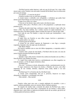 – Pai-Raiol precisa andar depressa: cada raiz que ele dá aqui, faz o tigre velho
dormir toda a noite: Esméria vem sem medo à senzala de Pai-Raiol; mas só à meia-noite
por causa do inimigo.
         – Faz dormir?... E como hei de dá-la?
         – Esméria cozinha a raiz no café bem carregado.
         A crioula tomou o embrulho com sofreguidão: a substância que podia fazer
dormir assim Paulo Borges era um tesouro para a escrava, sua amásia.
         O negro riu-se outra vez e disse:
         – Uma raiz só faz dormir: duas sofrer muito: três hão de matar.
         Esméria olhou para o Pai-Raiol, como se lhe perguntasse a explicação desse
prudente aviso.
         – Esméria não pode matar logo, continuou o negro; faz dormir o tigre velho, faz
forrar o filho, fica forra também, faz o senhor escrever no papel testamento, dá o
testamento para o Pai-Raiol guardar: depois cozinha três raízes no café do tigre velho.
         Uma onda de suor frio banhou o corpo da crioula que instintamente e sem
refletir, perguntou:
         – E depois?...
         O negro fitou em Esméria os seus olhos vesgos, incisivos e penetrante e
adoçando quanto pôde a voz, disse:
         – Esméria gosta do Pai-Raiol?
         A crioula fez um esforço supremo de fingimento e com fogo e comoção
respondeu, beijando a face do negro que ela aborrecia:
         – Oh! Muito! Muito!
         Ele beijou-a também com os seus três lábios repugnantes, e respondeu então à
pergunta da crioula.
         – Esméria sobe o morro de uma banda, e Pai-Raiol sobe da outra: em cima do
morro Esméria encontra Pai-Raiol ao pé dela.
         – Não entendo.
         – Quando o tigre velho morrer, Esméria fica senhora da fazenda com seu filho, e
forra Pai-Raiol, que também fica dono.
         E o negro fixou ainda mais incisiva e profundamente seu olhar magnético no
rosto da crioula e, no fim de alguns momentos, disse:
         – Pai-Raiol quer.
         – Pois sim! – exclamou a crioula, abraçando-se doida, e petulantemente com ele.
         O negro arrancou-se dos braços da crioula, e fitando-a de novo, com olhar
imponente de sua vontade, absoluto, imperioso disse ainda, dando à voz tom
ameaçador:
         – Pai-Raiol quer! E se Esméria não faz, Pai-Raiol mata.
         A crioula como transportada, fora de si, possessa, lançou-se ao negro,
abraçando-o, beijando-o e exclamando com ardor:
         – Meu marido!... Meu marido!

                                         XXIII

        Esméria voltou para casa com o coração palpitante de assombro e com o
espírito, embora perturbado, aceso em sinistras idéias e bárbaros projetos.
        Só naquele dia medira toda a extensão dos planos de Pai-Raiol que, rude e
ignorante como era, queria fazer dela o instrumento da sua fortuna e maior poder,
erguendo uma e outro sobre os cadáveres da família inteira de seu senhor, que devia ser
a última pedra do horroroso edifício.



                                                                                      74
 
