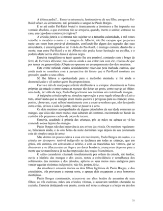 A última pedra?... Esméria estremecia, lembrando-se de seu filho, em quem Pai-
Raiol talvez, ou certamente, não perdoaria o sangue de Paulo Borges.
        E se até então Pai-Raiol brutal e tiranicamente a dominava e lhe impunha sua
vontade absoluta, a que extremos não se arrojaria, quando, morto o senhor, entrasse na
casa, em cujo dono contava já erigir-se?
        A crioula jurava a si mesma não sujeitar-se a tamanha calamidade, e mil vezes
veio-lhe à memória o nome e a imagem de Alberto; não lhe escapou que preparava
neste um outro bem provável dominador, confiando-lhe algum dos segredos das suas
atrocidades, e encarregando-o de livrá-la do Pai-Raiol, o inimigo comum, dando-lhe a
morte; mas entre Pai-Raiol e o tio Alberto não podia haver hesitação na escolha, e o
poderio deste sorria além disso à viciosa negra.
        Esméria tranqüilava-se tanto quanto lhe era possível, contando com o braço de
ferro do Hércules africano; mas adiava ainda a sua entrevista com ele, receosa de que
por temor ou generosidade Alberto se opusesse ao envenenamento dos dois meninos.
        Este crime nefando estava decididamente resolvido pela malvada escrava, que
ainda mais se assanhara com a perspectiva do futuro que o Pai-Raiol mostrara em
grosseiro quadro a seus olhos.
        Só lhe faltava a oportunidade para o medonho atentado, e foi ainda o
desmoralizado e vil senhor quem lha proporcionou.
        Corria o mês de março que ardente abrilhantava os campos: abundavam as frutas
próprias da estação e entre outras as mangas tão doces ao gosto, como suaves ao olfato:
uma tarde, de volta da roça, Paulo Borges trouxe aos meninos um cestinho de mangas.
        A traiçoeira crioula opôs-se, simulou reprovação a esse regalo oferecido a Luís e
Inês, observando que as mangas eram muito quentes e perigosas para as crianças; estas,
porém, choravam, o pai ralhou brandamente com a escrava-senhora que, não desejando
outra coisa, deixou a sala de jantar, onde se passava a cena.
        Os dois meninos acompanhados de alguns crioulinhos da sua idade comeram as
mangas, que aliás não eram muitas; mas saltaram de contento, encontrando no fundo da
cestinha três pequenos cachos de cocos de tucum.
        Esméria, acudindo à gritaria das crianças, pôs as mãos na cabeça ao vê-las
comendo cocos depois das mangas.
        Paulo Borges não deu importância aos avisos da crioula. Os meninos regalaram-
se, brincaram ainda, e às oito horas da noite dormiram logo depois da sua costumada
ceia de simples canja de arroz.
        Mas dentro em pouco estava a casa em movimento, Paulo Borges em sustos, e a
crioula em desespero: terrível indigestão se declarara em todas as crianças, que em
gritos, em vômitos, em convulsões e delírio, e com as mãozinhas nos ventres, que se
abrasavam e se dilaceravam em fogo e em dores horríveis, avançavam depressa para a
morte que se manifestava já na decomposição dos traços fisionômicos.
        O sábio curandeiro, chamado imediatamente por ordem da crioula, não tardou;
ouviu a história das mangas e dos cocos, notou a coincidência e semelhança dos
sofrimentos dos meninos e dos crioulos, aplicou os seus meios mais enérgicos para
vencer aquelas violentas indigestões; não foi, porém, feliz.
        Ao amanhecer estavam mortos os dois filhos legítimos de Paulo Borges, e dos
crioulinhos, três provaram a mesma sorte, e apenas dois escaparam a esse horroroso
morticínio.
        Paulo Borges consternado, acusava-se em altos brados de assassino de seus
filhos; as três escravas, mães dos crioulos vítimas, o acusavam também chorando na
cozinha. Esméria doidejando em pranto, corria mil vezes a abraçar e a beijar os pés dos




                                                                                      75
 