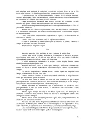 dois meninos seus senhores já cadáveres, e arrancada de junto deles, ia ver as três
criancinhas mortas, e os dois que gemiam ainda, mas que se consideravam salvos.
       E aparentemente em aflição desmesurada, e dentro de si turbada, medrosa.
aturdida pelo próprio crime, mas ainda assim cuidosa observadora daquela cena lúgubre
de assassinato de crianças, dizia entre si como admirada:
       – Que demônio de Pai-Raiol! Que temível veneno! Só escaparam os dois
crioulos que apenas ceiaram o restinho da canja que sobejou dos outros!
       A história da indigestão de mangas e cocos correu pelas vizinhanças, o caso foi
geralmente lamentado.
       A morte dos três crioulos conjuntamente com a dos dois filhos de Paulo Borges,
e os sofrimentos semelhantes das duas crias que sobreviveram, excluíram toda suspeita
de envenenamento.
       Luís e Inês foram, como sua mãe, sepultados na capela, e os três crioulos no
cemitério da fazenda.
       Esméria e seu filho triunfaram sobre as sepulturas das vítimas.
       O tigre da escravidão já tinha despedaçado e devorado as carnes, e bebido o
sangue da mulher e dos filhos do senhor.
       A vez de Paulo Borges ia chegar.

                                         XXIV

        A crioula concedeu à dor profunda do pai a expansão de quinze dias.
        Durante esse breve período, acudindo e obedecendo ao silvo da serpente,
experimentou duas vezes a eficácia de uma só das raízes que dera o Pai-Raiol,
ajuntando-a à água que fazia ferver para o café do senhor.
        O efeito mostrou-se indisputável e seguro. Paulo Borges dormiu, como
embriagado que se submerge no sono.
        A crioula abria uma janela, e saltava para o campo à meia-noite, demorava-se
duas e três horas na senzala do Pai-Raiol, recolhia-se depois e Paulo Borges dormia
sempre.
        Era preciso despertá-lo ao romper do dia, e ainda depois de desperto Paulo
Borges, quando não se ativava, tinha sono.
        Esméria estudava cautelosa na observação desses fenômenos as proporções das
doses que lhe conviria aplicar ao senhor.
        Em suas duas visitas à senzala do Pai-Raiol teve a certeza de que Alberto
prosseguia em seu sistema de provocadora, mas distanciada perseguição ao seu inimigo,
que começava a revoltar-se impaciente, e a idear vingança.
        Alberto descobria as preferências que a sensualidade do Pai-Raiol dava
passageiramente a uma ou outra escrava, e tomava-lhe sem dificuldade e com
ostentação as preferidas.
        Alberto seguia sempre de longe o Pai-Raiol, e por vezes, aos domingos, se
mostrava à distância, mas parado e firme nos bosques e descampados onde o seu
inimigo de costume divagava.
        Alberto matara diante de alguns parceiros o gato preto, companheiro único do
Pai-Raiol, em sua senzala solitária.
        Pai-Raiol era forte, de sua força muscular tinha consciência e certa ufania; não
se arreceava de Alberto; mas também não se achava seguro de sua superioridade física
sobre o Hércules, e contemporizava, embora raivoso, calculando matá-lo sem perigo.
        Uma escrava tinha já avisado Alberto de que o Pai-Raiol tentava pôr-lhe feitiço,
havendo-a convidado com instância para ajudá-lo nesse empenho.



                                                                                     76
 