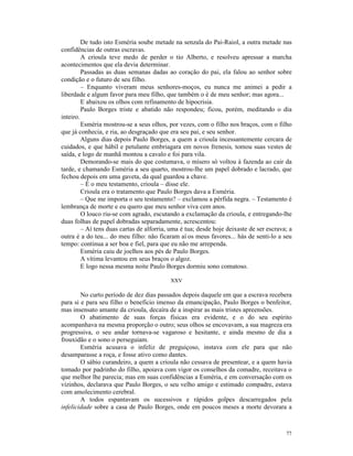 De tudo isto Esméria soube metade na senzala do Pai-Raiol, a outra metade nas
confidências de outras escravas.
         A crioula teve medo de perder o tio Alberto, e resolveu apressar a marcha
acontecimentos que ela devia determinar.
         Passadas as duas semanas dadas ao coração do pai, ela falou ao senhor sobre
condição e o futuro de seu filho.
         – Enquanto viveram meus senhores-moços, eu nunca me animei a pedir a
liberdade e algum favor para meu filho, que também o é de meu senhor; mas agora...
         E abaixou os olhos com refinamento de hipocrisia.
         Paulo Borges triste e abatido não respondeu; ficou, porém, meditando o dia
inteiro.
         Esméria mostrou-se a seus olhos, por vezes, com o filho nos braços, com o filho
que já conhecia, e ria, ao desgraçado que era seu pai, e seu senhor.
         Alguns dias depois Paulo Borges, a quem a crioula incessantemente cercara de
cuidados, e que hábil e petulante embriagara em novos frenesis, tomou suas vestes de
saída, e logo de manhã montou a cavalo e foi para vila.
         Demorando-se mais do que costumava, o mísero só voltou à fazenda ao cair da
tarde, e chamando Esméria a seu quarto, mostrou-lhe um papel dobrado e lacrado, que
fechou depois em uma gaveta, da qual guardou a chave.
         – É o meu testamento, crioula – disse ele.
         Crioula era o tratamento que Paulo Borges dava a Esméria.
         – Que me importa o seu testamento? – exclamou a pérfida negra. – Testamento é
lembrança de morte e eu quero que meu senhor viva cem anos.
         O louco riu-se com agrado, escutando a exclamação da crioula, e entregando-lhe
duas folhas de papel dobradas separadamente, acrescentou:
         – Aí tens duas cartas de alforria, uma é tua; desde hoje deixaste de ser escrava; a
outra é a do teu... do meu filho: não ficaram aí os meus favores... hás de senti-lo a seu
tempo: continua a ser boa e fiel, para que eu não me arrependa.
         Esméria caiu de joelhos aos pés de Paulo Borges.
         A vítima levantou em seus braços o algoz.
         E logo nessa mesma noite Paulo Borges dormiu sono comatoso.

                                           XXV

        No curto período de dez dias passados depois daquele em que a escrava recebera
para si e para seu filho o benefício imenso da emancipação, Paulo Borges o benfeitor,
mas insensato amante da crioula, decaíra de a inspirar as mais tristes apreensões.
        O abatimento de suas forças físicas era evidente, e o do seu espírito
acompanhava na mesma proporção o outro; seus olhos se encovavam, a sua magreza era
progressiva, o seu andar tornava-se vagaroso e hesitante, e ainda mesmo de dia a
frouxidão e o sono o perseguiam.
        Esméria acusava o infeliz de preguiçoso, instava com ele para que não
desamparasse a roça, e fosse ativo como dantes.
        O sábio curandeiro, a quem a crioula não cessava de presentear, e a quem havia
tomado por padrinho do filho, apoiava com vigor os conselhos da comadre, receitava o
que melhor lhe parecia; mas em suas confidências a Esméria, e em conversação com os
vizinhos, declarava que Paulo Borges, o seu velho amigo e estimado compadre, estava
com amolecimento cerebral.
        A todos espantavam os sucessivos e rápidos golpes descarregados pela
infelicidade sobre a casa de Paulo Borges, onde em poucos meses a morte devorara a



                                                                                         77
 
