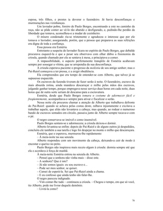 esposa, três filhos, e prestes ia devorar o fazendeiro. Já havia desconfianças e
murmurações nas vizinhanças.
        Um lavrador pobre, foreiro de Paulo Borges, encontrando a este no caminho da
roça, não se pôde conter ao vê-lo tão abatido e desfigurado, e, pedindo-lhe perdão da
liberdade que tomava, aconselhou-o a mudar de cozinheiro.
        O mísero condenado riu-se tristemente e agradeceu o interesse que por ele
tomava o lavrador; assegurando, porém, que a pessoa que preparava as suas refeições
era digna de toda a confiança.
        Essa pessoa era Esméria.
        Entretanto a suspeita do lavrador ficara no espírito de Paulo Borges, que debalde
procurava esquecê-la e que a pesar seu observava com olhar dúbio a fisionomia da
crioula, quando chamado por ela se sentava à mesa, e principiava a comer.
        A impassibilidade, o aspecto perfeitamente tranqüilo de Esméria acabavam
sempre por sossegar a vítima, que se arrependia da sua desconfiança.
        A crioula esperava paciente o progresso da moléstia de seu antigo senhor; mas o
Pai-Raiol começava a ter pressa, e a exigir obediência.
        Ela compreendeu que era tempo de entender-se com Alberto, que talvez já se
supusesse esquecido.
        Os escravos da fazenda tiveram de fazer serão à noite. O fazendeiro, escravo da
mais absurda rotina, ainda mandava descaroçar o milho pelas mãos dos escravos,
julgando ganhar tempo, porque empregava nesse serviço duas horas em cada noite, duas
horas que de outra sorte seriam de descanso para a escravatura.
        Esméria, desde que Paulo Borges tomara o costume de adormecer fácil e
freqüentemente, acompanhava-o sempre para ativar e fiscalizar o serão.
        Nessa noite ela procurou chamar a atenção de Alberto que trabalhava defronte
do Pai-Raiol: quando se achava pelas costas deste, ralhava injustamente e excitava a
trabalhar aquele, que aliás não levantava a cabeça; mas quando, ao rodear o numeroso
bando de escravos sentados em círculo, passava junto de Alberto sempre tocava-o com
o pé.
        O negro conservava-se imóvel e como insensível.
        Paulo Borges sentara-se e adormecera; a crioula deixou-o dormir.
        Alberto levantou-se enfim: depois do Pai-Raiol e de alguns outros já despedidos,
concluíra ele também a sua tarefa e logo foi despejar no monte o milho que descaroçara.
        Esméria, que o esperava, murmurou-lhe rapidamente:
        – À meia-noite na sua senzala.
        Alberto respondeu com um movimento da cabeça, deixando-a cair de modo à
encostar o queixo no peito.
        Paulo Borges não inspirava mais receio algum à crioula: dormia sempre até que
ela o acordava à força de manhã.
        À meia-noite Esméria entrou na senzala de Alberto.
        – Pensei que a senhora não vinha mais – disse este.
        – A senhora? Que é isto?
        – Já não somos iguais: eu sou escravo e...
        – Pode ser meu senhor, se quiser.
        – Cansei de esperá-la. Sei que Pai-Raiol ainda a chama.
        – E eu confesso que ainda tenho ido falar-lhe.
        O negro pareceu indignado.
        – Vim contar-lhe tudo – continuou a crioula. – Chegou o tempo, em que só você,
tio Alberto, pode me livrar daquele demônio.
        – Livrá-la como?


                                                                                      78
 