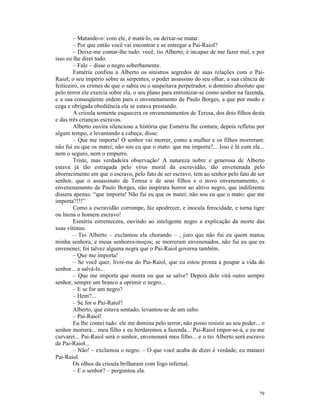 – Matando-o: com ele, é matá-lo, ou deixar-se matar.
        – Por que então você vai encontrar e se entregar a Pai-Raiol?
        – Deixe-me contar-lhe tudo: você, tio Alberto, é incapaz de me fazer mal, e por
isso eu lhe direi tudo.
        – Fale – disse o negro soberbamente.
        Esméria confiou a Alberto os sinistros segredos de suas relações com o Pai-
Raiol; o seu império sobre as serpentes, o poder assassino do seu olhar, a sua ciência de
feiticeiro, os crimes de que o sabia ou o suspeitava perpetrador, o domínio absoluto que
pelo terror ele exercia sobre ela, o seu plano para entronizar-se como senhor na fazenda,
e a sua conseqüente ordem para o envenenamento de Paulo Borges, a que por medo e
cega e obrigada obediência ela se estava prestando.
        A crioula somente esquecera os envenenamentos de Teresa, dos dois filhos desta
e das três crianças escravas.
        Alberto ouvira silencioso a história que Esméria lhe contara; depois refletiu por
algum tempo, e levantando a cabeça, disse:
        – Que me importa! O senhor vai morrer, como a mulher e os filhos morreram:
não fui eu que os matei; não sou eu que o mato: que me importa?... Isso é lá com ele...
nem o seguro, nem o empurro.
        Triste, mas verdadeira observação! A natureza nobre e generosa de Alberto
estava já tão estragada pelo vírus moral da escravidão, tão envenenada pelo
aborrecimento em que o escravo, pelo fato de ser escravo, tem ao senhor pelo fato de ser
senhor, que o assassinato de Teresa e de seus filhos e o novo envenenamento, o
envenenamento de Paulo Borges, não inspirara horror ao altivo negro, que indiferente
dissera apenas: “que importa! Não fui eu que os matei; não sou eu que o mato: que me
importa?!!!”
        Como a escravidão corrompe, faz apodrecer, e inocula ferocidade, e torna tigre
ou hiena o homem escravo!
        Esméria estremecera, ouvindo ao inteligente negro a explicação da morte das
suas vítimas.
        – Tio Alberto – exclamou ela chorando – , juro que não fui eu quem matou
minha senhora, e meus senhores-moços; se morreram envenenados, não fui eu que os
envenenei; foi talvez alguma negra que o Pai-Raiol governa também.
        – Que me importa!
        – Se você quer, livre-me do Pai-Raiol, que eu estou pronta a poupar a vida do
senhor... a salvá-lo...
        – Que me importa que morra ou que se salve? Depois dele virá outro sempre
senhor, sempre um branco a oprimir o negro...
        – E se for um negro?
        – Hem?...
        – Se for o Pai-Raiol?
        Alberto, que estava sentado, levantou-se de um salto.
        – Pai-Raiol!
        Eu lhe contei tudo: ele me domina pelo terror, não posso resistir ao seu poder... o
senhor morrerá... meu filho e eu herdaremos a fazenda... Pai-Raiol impor-se-á, e eu me
curvarei... Pai-Raiol será o senhor, envenenará meu filho... e o tio Alberto será escravo
de Pai-Raiol...
        – Não! – exclamou o negro. – O que você acaba de dizer é verdade; eu matarei
Pai-Raiol.
        Os olhos da crioula brilharam com fogo infernal.
        – E o senhor? – perguntou ela.


                                                                                        79
 