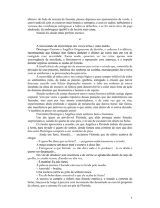abismo: do fado da senzala da fazenda, passou depressa aos ajuntamentos da venda, e
convivendo ali com os escravos mais brutais e corruptos, e com os vadios, turbulentos e
viciosos das vizinhanças entregou-se a todos os deboches, e se fez sócio ativo do jogo
aladroado, da embriaguez ignóbil e da luxúria mais torpe.
       Simeão foi desde então perfeito escravo.

                                            VI

        A necessidade da alimentação dos vícios torna o vadio ladrão.
        Domingos Caetano e Angélica fatigaram-se de duvidar, e cederam à evidência,
reconhecendo que Simeão lhes furtava dinheiro e objetos de valor; mas em vez de
castigá-lo com severidade, fracos ainda, quiseram ver no crime apenas uma
extravagância da mocidade, e limitaram-se a repreender com aspereza, e a impedir
durante algumas semanas as saídas de Simeão.
        A insuficiência do castigo serviu somente para irritar o crioulo que, ressentido da
privação de seus prazeres, maldisse dos senhores na cozinha, recrudescendo-lhe a raiva
com as zombarias e as provocações dos parceiros.
        A escravidão já tinha com o seu cortejo lógico e quase sempre infalível de todos
os sentimentos ruins, de todas as paixões ignóbeis, estragado o crioulo que talvez
houvesse nascido com felizes disposições naturais: o ódio aos senhores já estava
incubado na alma do escravo; só faltava para desenvolvê-lo o calor mais forte da ação
do domínio absoluto que desumaniza o homem a ele sujeito.
        Simeão acabava de contar dezenove anos e nunca houvera sofrido castigo algum
corporal. Vira por vezes o quadro repulsivo dessas punições que são indeclináveis nas
fazendas, mas nem por isso menos contristadoras, e de cada vez que os vira,
experimentara abalo profundo e seguido de melancolia que durava horas: não falava,
não manifestava por palavras ou queixas o que sentia; mas dentro de si estava dizendo:
“e também eu posso ser castigado assim!
        Entretanto Domingos e Angélica eram senhores bons e humanos.
        Um dia quase ao pôr-do-sol Florinda, que aliás protegia muito Simeão,
surpreendeu-o, saindo do quarto de seus pais, e no ato de esconder um objeto no bolso.
        O crioulo aproveitara a ocasião, em que Angélica e Florinda tinham ido passear
à horta, para invadir o quarto do senhor, donde furtara uma corrente de ouro que dois
dias antes Domingos comprara a um vendedor de jóias.
        – Ainda um furto, Simeão!... – exclamou Florinda que de súbito acabava de
chegar.
        – E quem lhe disse que eu furtei?... – perguntou audaciosamente o crioulo.
        A moça avançou um passo para o escravo e disse-lhe:
        – Entrega-me o que furtaste: eu não direi nada e te perdoarei... tu és doido e
queres ser desgraçado...
        Em vez de obedecer sem insolência e de curvar-se agradecido diante do anjo do
perdão, o crioulo recuou, dizendo em alta voz:
        – É mentira! Eu não furtei.
        À palavra mentira, Florinda estremeceu ferida pelo insulto.
        – Atrevido! – bradou.
        Uma escrava correu ao grito da senhora-moça.
        – Tira do bolso desse miserável o que ele acaba de furtar!
        A escrava ia cumprir a ordem; mas Simeão repeliu-a, e tirando a corrente do
bolso, lançou-a de longe à parceira com movimento tão desastrado ou com tal propósito
de ofensa, que a corrente foi cair aos pés de Florinda.



                                                                                         8
 