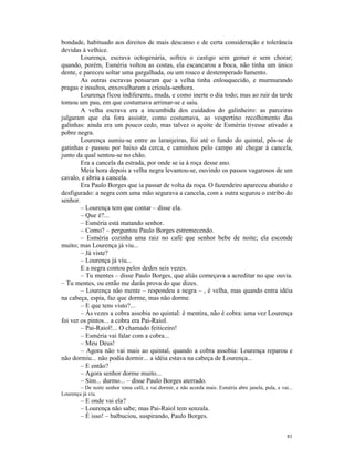 bondade, habituado aos direitos de mais descanso e de certa consideração e tolerância
devidas à velhice.
        Lourença, escrava octogenária, sofreu o castigo sem gemer e sem chorar;
quando, porém, Esméria voltou as costas, ela escancarou a boca, não tinha um único
dente, e pareceu soltar uma gargalhada, ou um rouco e destemperado lamento.
        As outras escravas pensaram que a velha tinha enlouquecido, e murmurando
pragas e insultos, enxovalharam a crioula-senhora.
        Lourença ficou indiferente, muda, e como inerte o dia todo; mas ao ruir da tarde
tomou um pau, em que costumava arrimar-se e saiu.
        A velha escrava era a incumbida dos cuidados do galinheiro: as parceiras
julgaram que ela fora assistir, como costumava, ao vespertino recolhimento das
galinhas: ainda era um pouco cedo, mas talvez o açoite de Esméria tivesse ativado a
pobre negra.
        Lourença sumiu-se entre as laranjeiras, foi até o fundo do quintal, pôs-se de
gatinhas e passou por baixo da cerca, e caminhou pelo campo até chegar à cancela,
junto da qual sentou-se no chão.
        Era a cancela da estrada, por onde se ia à roça desse ano.
        Meia hora depois a velha negra levantou-se, ouvindo os passos vagarosos de um
cavalo, e abriu a cancela.
        Era Paulo Borges que ia passar de volta da roça. O fazendeiro apareceu abatido e
desfigurado: a negra com uma mão segurava a cancela, com a outra segurou o estribo do
senhor.
        – Lourença tem que contar – disse ela.
        – Que é?...
        – Esméria está matando senhor.
        – Como? – perguntou Paulo Borges estremecendo.
        – Esméria cozinha uma raiz no café que senhor bebe de noite; ela esconde
muito; mas Lourença já viu...
        – Já viste?
        – Lourença já viu...
        E a negra contou pelos dedos seis vezes.
        – Tu mentes – disse Paulo Borges, que aliás começava a acreditar no que ouvia.
– Tu mentes, ou então me darás prova do que dizes.
        – Lourença não mente – respondeu a negra – , é velha, mas quando entra idéia
na cabeça, espia, faz que dorme, mas não dorme.
        – E que tens visto?...
        – Às vezes a cobra assobia no quintal: é mentira, não é cobra: uma vez Lourença
foi ver os pintos... a cobra era Pai-Raiol.
        – Pai-Raiol!... O chamado feiticeiro!
        – Esméria vai falar com a cobra...
        – Meu Deus!
        – Agora não vai mais ao quintal, quando a cobra assobia: Lourença reparou e
não dormiu... não podia dormir... a idéia estava na cabeça de Lourença...
        – E então?
        – Agora senhor dorme muito...
        – Sim... durmo... – disse Paulo Borges aterrado.
        – De noite senhor toma café, e vai dormir, e não acorda mais: Esméria abre janela, pula, e vai...
Lourença já viu.
        – E onde vai ela?
        – Lourença não sabe; mas Pai-Raiol tem senzala.
        – É isso! – balbuciou, suspirando, Paulo Borges.


                                                                                                      81
 
