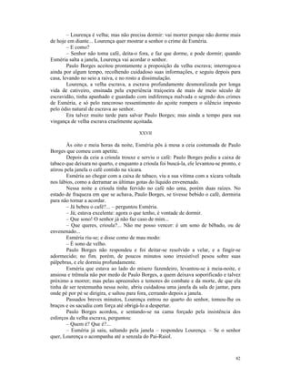 – Lourença é velha; mas não precisa dormir: vai morrer porque não dorme mais
de hoje em diante... Lourença quer mostrar a senhor o crime de Esméria.
        – E como?
        – Senhor não toma café, deita-o fora, e faz que dorme, e pode dormir; quando
Esméria salta a janela, Lourença vai acordar o senhor.
        Paulo Borges aceitou prontamente a proposição da velha escrava; interrogou-a
ainda por algum tempo, recolhendo cuidadoso suas informações, e seguiu depois para
casa, levando no seio a raiva, e no rosto a dissimulação.
        Lourença, a velha escrava, a escrava profundamente desmoralizada por longa
vida de cativeiro, ensinada pela experiência traiçoeira de mais de meio século de
escravidão, tinha apanhado e guardado com indiferença malvada o segredo dos crimes
de Esméria, e só pelo rancoroso ressentimento do açoite rompera o silêncio imposto
pelo ódio natural de escrava ao senhor.
        Era talvez muito tarde para salvar Paulo Borges; mas ainda a tempo para sua
vingança de velha escrava cruelmente açoitada.

                                          XXVII

        Às oito e meia horas da noite, Esméria pôs à mesa a ceia costumada de Paulo
Borges que comeu com apetite.
        Depois da ceia a crioula trouxe e serviu o café: Paulo Borges pediu a caixa de
tabaco que deixara no quarto, e enquanto a crioula foi buscá-la, ele levantou-se pronto, e
atirou pela janela o café contido na xícara.
        Esméria ao chegar com a caixa de tabaco, viu a sua vítima com a xícara voltada
nos lábios, como a derramar as últimas gotas do líquido envenenado.
        Nessa noite a crioula tinha fervido no café não uma, porém duas raízes. No
estado de fraqueza em que se achava, Paulo Borges, se tivesse bebido o café, dormiria
para não tornar a acordar.
        – Já bebeu o café?... – perguntou Esméria.
        – Já; estava excelente: agora o que tenho, é vontade de dormir.
        – Que sono! O senhor já não faz caso de mim...
        – Que queres, crioula?... Não me posso vencer: é um sono de bêbado, ou de
envenenado...
        Esméria riu-se; e disse como de mau modo:
        – É sono de velho.
        Paulo Borges não respondeu e foi deitar-se resolvido a velar, e a fingir-se
adormecido; no fim, porém, de poucos minutos sono irresistível pesou sobre suas
pálpebras, e ele dormiu profundamente.
        Esméria que estava ao lado do mísero fazendeiro, levantou-se à meia-noite, e
ansiosa e trêmula não por medo de Paulo Borges, a quem deixava soporificado e talvez
próximo a morrer; mas pelas apreensões e temores do combate e da morte, de que ela
tinha de ser testemunha nessa noite, abriu cuidadosa uma janela da sala de jantar, para
onde pé por pé se dirigira, e saltou para fora, cerrando depois a janela.
        Passados breves minutos, Lourença entrou no quarto do senhor, tomou-lhe os
braços e os sacudiu com força até obrigá-lo a despertar.
        Paulo Borges acordou, e sentando-se na cama forçado pela insistência dos
esforços da velha escrava, perguntou:
        – Quem é? Que é?...
        – Esméria já saiu, saltando pela janela – respondeu Lourença. – Se o senhor
quer, Lourença o acompanha até a senzala do Pai-Raiol.



                                                                                       82
 