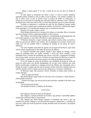 – Braço a braço agora! E no fim a morte de um de nós dois no fundo do
precipício!
        Os dois negros se arrojaram um sobre o outro, e a luta se tornou medonha:
agarrados ambos, ferindo-se com as unhas e com os dentes, e em violento combate, em
que as mãos como os pés, as pernas como os braços de ambos se enlaçavam, se
estiravam, se retorciam no empenho que cada qual tinha de submeter o outro, Alberto e
Pai-Raiol eram como dois cães de fila, ou como duas panteras que se tivessem aferrado.
        Evidente se patenteava a resolução de cada um dos lutadores; porque ambos
mediam às vezes o espaço que os separava do abismo: era horrível o silêncio dos negros
assim agarrados: só se ouviam dois arquejos que se misturavam ferozes.
        Esméria teve medo e fugiu a correr.
        Paulo Borges horrorizou-se e incapaz de levantar-se e de andar, disse a Lourença
que fosse chamar o feitor e gente para prender os dois escravos.
        Mas Alberto vira Esméria fugir medrosa e, envergonhado da prolongada luta, fez
um esforço supremo, e caiu sobre o Pai-Raiol, a quem lançara por terra.
        O Hércules dominou o negro malvado, que todavia resistiu ainda, cravando as
unhas no pescoço de Alberto; este, porém, não só empregou esse mesmo recurso; mas
ainda com um dos joelhos sobre o estômago do inimigo já sua presa, de todo o
submeteu.
        Um ronco lúgubre anunciador de agonia saiu do peito de Pai-Raiol, cujas mãos
inertes caíram, desgarrando as dez unhas do pescoço de Alberto.
        O vencedor inundado pelo próprio sangue e pelo sangue do inimigo, retirou
então do estômago deste seu joelho rochedo, e ouviu por breve instante e com
assanhada fúria o estertor do moribundo que estava a seus pés, e arquejante de fadiga,
mas raivoso ainda, curvou-se de novo, levantou em seus braços de Hércules o corpo do
negro odiado, e avançando dois passos, atirou-o no fundo de pedregoso precipício.
        O eco do baque do corpo do Pai-Raiol, que tombando de ponta de rocha em
ponta de rocha caíra sem dúvida despedaçado no rio que corria embaixo por entre
pedras escalavradas, completou a vingança terrível de Alberto, que enxugando com a
manga da camisa o sangue que lhe saía do pescoço ferido, retirava-se ofegante para sua
senzala, quando o feitor e alguns escravos que chegavam, o cercaram e prenderam.
        O Hércules negro não procurou resistir; estendeu os braços para receber as
cordas, dizendo:
        – Sim! Eu matei Pai-Raiol.
        Mas Paulo Borges surgiu então do meio das ervas e da grama, e ainda trêmulo e
sobressaltado exclamou:
        – Soltem esse negro, que salvou-me do meu assassino: amanhã eu lhe darei carta
de liberdade.
        E acrescentou sem hesitar:
        Vão prender Esméria, a cúmplice de Pai-Raiol...

                                     CONCLUSÃO

       Que importa o horror da morte do Pai-Raiol?
       Que importa o castigo justíssimo de Esméria, que perante a autoridade pública
acabara por confessar todos os seus crimes?
       Que importa que Paulo Borges rasgasse o testamento que fizera e que em
assanhos de serôdia vingança e em desvarios de remorsos, desprezasse, e arredasse de
sua casa o filho que tivera da perversa crioula, punindo assim no inocente a sua própria
depravação?



                                                                                     85
 