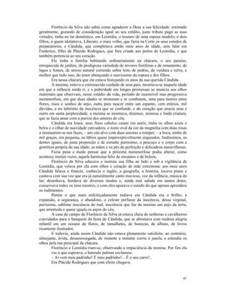 Florêncio da Silva não sabia como agradecer a Deus a sua felicidade: estimado
geralmente, gozando de consideração igual ao seu crédito, justo tributo pago as suas
virtudes, tinha no lar doméstico, em Leonídia, o tesouro de uma esposa modelo; e dois
filhos, a quem idolatrava, Liberato, o mais velho, que fazia na Corte os seus estudos de
preparatórios, e Cândida, que completava então onze anos de idade, sem falar em
Frederico, filho de Plácido Rodrigucs, que fora criado aos peitos de Leonídia, e que
também pertencia ao seu coração.
        Ele tinha a família habitando ordinariamente na chácara, o seu paraíso,
enriquecida de jardins, de prodigiosa variedade de árvores frutíferas e de ornamento, de
lagos e fontes, de arroio natural correndo sobre leito de pedras, de verdura e relva, e
melhor que tudo isso, do amor abençoado e suavíssimo da esposa e dos filhos.
        Era nessa chácara que ele estava festejando os anos da sua querida Cândida.
        A menina, enlevo e estremecido cuidado de seus pais, mostrava-se naquela idade
em que a infância ainda ri, e a puberdade em longes promessas se anuncia aos olhos
maternais que observam, nesse estádio da vida, período de insensível mas progressiva
metamorfose, em que duas idades se misturam e se combatem, uma para morrer entre
flores, risos e sonhos de anjo, outra para nascer entre um espanto, cem enleios, mil
dúvidas, e no labirinto da inocência que se confunde, e do coração que anseia uma e
outro em santa perplexidade, a menina se mostrava, dizemos, mimosa e linda criatura,
que se fazia amar com a pureza dos amores do céu.
        Cândida era loura: seus finos cabelos caíam em anéis; tinha os olhos azuis e
belos e o olhar de suavidade cativadora; o rosto oval da cor da magnólia com duas rosas
a insinuarem-se nas faces, – um céu alvo com duas auroras a romper; – a boca, ninho de
mil graças, era pequena, os lábios quase imperceptivelmente arqueados, lindíssimos, os
dentes iguais, de justa proporção e de esmalte puríssimo, o pescoço e o corpo com a
gentileza própria da sua idade, as mãos e os pés de perfeição e delicadeza maravilhosas.
        Fazia pena e medo pensar que a próxima metamorfose podia alterar, como
acontece muitas vezes, aquela harmonia feliz de encantos e de beleza.
        Florêncio da Silva educava e instruía sua filha ao lado e sob a vigilância de
Leonídia, que velava por ela com olhos e coração de mãe extremosa: aos onze anos
Cândida falava o francês, conhecia o inglês, a geografia, a história, tocava piano e
cantava com sua voz que era já naturalmente canto mavioso, voz da infância, música do
lar; desenhava, bordava de diversos modos e, ainda mal sabida em tantos dotes,
conservava todos os seus mestres, e com eles apurava o estudo do que apenas aprendera
os rudimentos.
        Porém o que mais enfeitiçadamente radiava em Cândida era o brilho, a
expansão, a segurança, o abandono, o celeste perfume da inocência, dessa virginal,
puríssima, sublime insciência do mal, insciência que faz da menina um anjo da terra,
que arremeda e quase iguala os anjos do céu.
        A casa de campo de Florêncio da Silva já estava cheia de senhoras e cavalheiros
convidados para o banquete da festa de Cândida, que se abismava com ruidosa alegria
infantil em um oceano de flores, de ramalhetes, de bonecas, de álbuns, de livros
ricamente ilustrados.
        E todavia, ainda assim Cândida não estava plenamente satisfeita: ao contrário,
almejante, ávida, desassossegada, de instante a instante corria à janela, e estendia os
olhos pela rua principal da chácara.
        Florêncio e Leonídia riam-se, observando a impaciência da menina. Por fim ela
        viu o que esperava, e batendo palmas exclamou:
        – Aí vem meu padrinho! É meu padrinho!... É o seu carro!..
        Era Plácido Rodrigues que com efeito chegava.


                                                                                     87
 