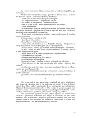 Daí a breves momentos a afilhada correu a atirar-se aos braços do padrinho que
muito amava.
       Plácido recebeu enternecido os abraços apertados da afilhada, beijou-a na fronte,
deu-lhe a mão a beijar, e com solenidade deitou-lhe a benção.
       Cândida tinha os olhos úmidos de lágrimas de alegria.
       – E o teu presente de anos? – perguntou-lhe Plácido.
       – Foi o abraço de meu padrinho – respondeu a menina.
       – Esse fui eu que recebi, Cândida; agora recebe tu, o que te trago.
       – Que é, meu padrinho?
       Plácido Rodrigues dirigiu-se imediatamente à porta, fez um sinal com a mão, e
logo depois apresentou a Cândida uma crioula de idade de doze anos, vestida com
apropriado esmero, e calçada de botinas pretas.
       – Trago-te uma escrava quase da tua idade, a quem mandei ensinar de propósito
para ser tua mucama.
       E voltando-se para a crioula, disse-lhe:
       – Lucinda, eis aí tua senhora.
       E logo, falando à afilhada, acrescentou:
       – Toma conta dela, Cândida, e se te desagradar a figura, e não gostares do
serviço dessa crioula, hás de mo dizer, para que eu a troque por outra.
       – Plácido deixou a afilhada, que ficara em silêncio olhando para a sua mucama.
       Em breve Lucinda não pôde resistir à infantil observação da menina, e abaixou
os olhos, sorrindo-se com agrado.
       Cândida gostou do rir da crioula e perguntou-lhe com tom senhoril.
       – Que sabes tu fazer, Lucinda?
       – Engomo, coso, penteio, e sei fazer bonecas.
       O rosto da menina radiou de júbilo.
       Ela tomou pelo braço a crioula, e levando-a até junto de sua mãe, disse:
       – Meu padrinho me deu esta mucama que sabe pentear e também fazer
bonecas!...
       Leonídia sorriu-se, e olhou para o compadre, agradecendo-lhe com os olhos o
presente que tanto alegrara a filha.
       Cândida foi imediatamente mandar que acomodassem Lucinda, como tratasse de
recolher um tesouro.
       Que tesouro! Uma escrava mucama de menina que em breve ia ser moça!

                                           II

        Entre os noivos é de regra quase sempre invariável, que ambos almejem com
ardor igual, que o primeiro fruto de sua união seja um menino. A razão é óbvia: o
homem vê no filho o herdeiro e continuador de seu nome que ele não perderá como a
filha no ato do casamento; a mulher prêve no filho o retrato de seu marido, e para si um
protetor no futuro, e ambos adivinham nele zeloso escudo e garantia da família, e ambos
o sonham feliz no mundo, glorificado pelos homens, e abençoado por Deus.
        Estas considerações algumas das quais, embora egoístas, são muito naturais,
justificam a preferência manifestada nos desejos do nascimento de filho varão,
preferência aliás inconveniente e prejudicial quando se faz sentir no amor, e em mais
esmerada educação que geralmente nas famílias os filhos gozam e recebem com
desproporção notável e não pouco amesquinhadora das filhas.




                                                                                     88
 