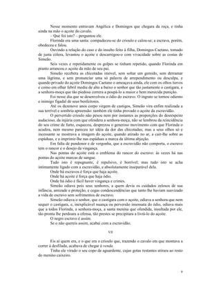 Nesse momento entravam Angélica e Domingos que chegara da roça, e tinha
ainda na mão o açoite do cavalo.
        – Que foi isto? – perguntou ele.
        Florinda era uma santa: compadeceu-se do crioulo e calou-se; a escrava, porém,
obedeceu e falou.
        Ouvindo a relação do caso e do insulto feito à filha, Domingos Caetano, tomado
de justa cólera, levantou o açoite e descarregou-o com vivacidade sobre as costas de
Simeão.
        Seis vezes e repetidamente os golpes se tinham repetido, quando Florinda em
pranto arrancou o açoite da mão de seu pai.
        Simeão recebera as chicotadas imóvel, sem soltar um gemido, sem derramar
uma lágrima, e sem pronunciar uma só palavra de arrependimento ou desculpa, e
quando privado do açoite Domingos Caetano o ameaçava ainda, ele com os olhos turvos
e como em olhar febril mediu de alto a baixo o senhor que tão justamente o castigara, e
a senhora-moça que tão piedosa correra a poupá-lo a maior e bem merecida punição.
        Foi nesse dia que se desenvolveu o ódio do escravo. O ingrato se tornou odiento
e inimigo figadal de seus benfeitores.
        Até os dezenove anos corpo virgem de castigos, Simeão vira enfim realizada a
sua terrível e sombria apreensão: também ele tinha provado o açoite da escravidão.
        O pervertido crioulo não pesou nem por instantes as proporções do desrespeito
audacioso, da injúria com que ofendera a senhora-moça, não se lembrou da reincidência
do seu crime de furto, esqueceu, desprezou o generoso movimento com que Florinda o
acudira, nem mesmo pareceu ter idéia da dor das chicotadas; mas a seus olhos só e
incessante se mostrava a imagem do açoite, quando atirado no ar, a cair-lhe sobre as
espáduas, e a imprimir-lhe nas espáduas a marca da última abjeção.
        Em falta de pundonor e de vergonha, que a escravidão não comporta, o escravo
tem o rancor e o desejo da vingança.
        Nas pontas do açoite está o emblema do rancor do escravo: às vezes há nas
pontas do açoite marcas de sangue.
        Tudo isto é repugnante, é repulsivo, é horrível; mas tudo isto se acha
intimamente ligado com a escravidão, e absolutamente inseparável dela.
        Onde há escravos é força que haja açoite.
        Onde há açoite é força que haja ódio.
        Onde há ódio é fácil haver vingança e crimes.
        Simeão odiava pois seus senhores, a quem devia os cuidados zelosos de sua
infância, amizade e proteção, e cegas condescendências que tanto lhe haviam suavizado
a vida de escravo sem sofrimentos de escravo.
        Simeão odiava o senhor, que o castigara com o açoite, odiava a senhora que nem
sequer o castigara, e, inexplicável nuança ou perversão insensata do ódio, odiava mais
que a todos Florinda, a senhora-moça, a santa menina que ofendida, insultada por ele,
tão pronta lhe perdoara a ofensa, tão prestes se precipitara a livrá-lo do açoite.
        O negro escravo é assim.
        Se o não quereis assim, acabai com a escravidão.

                                           VII

        Eis aí quem era, e o que era o crioulo que, trazendo o cavalo em que montava a
correr à desfilada, acabava de chegar à venda.
        Tinha ele virado o seu copo de aguardente, cujas gotas restantes atirara ao rosto
do menino caixeiro.



                                                                                       9
 