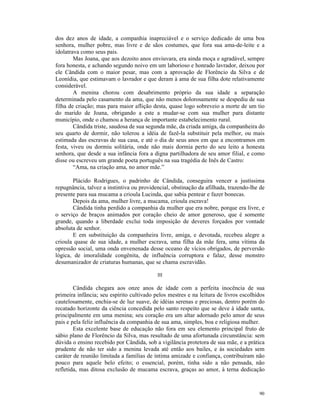 dos dez anos de idade, a companhia inapreciável e o serviço dedicado de uma boa
senhora, mulher pobre, mas livre e de sãos costumes, que fora sua ama-de-leite e a
idolatrava como seus pais.
        Mas Joana, que aos dezoito anos enviuvara, era ainda moça e agradável, sempre
fora honesta, e achando segundo noivo em um laborioso e honrado lavrador, deixou por
ele Cândida com o maior pesar, mas com a aprovação de Florêncio da Silva e de
Leonídia, que estimavam o lavrador e que deram à ama de sua filha dote relativamente
considerável.
        A menina chorou com desabrimento próprio da sua idade a separação
determinada pelo casamento da ama, que não menos dolorosamente se despediu de sua
filha de criação; mas para maior aflição desta, quase logo sobreveio a morte de um tio
do marido de Joana, obrigando a este a mudar-se com sua mulher para distante
município, onde o chamou a herança de importante estabelecimento rural.
        Cândida triste, saudosa de sua segunda mãe, da criada amiga, da companheira do
seu quarto de dormir, não tolerou a idéia de fazê-la substituir pela melhor, ou mais
estimada das escravas de sua casa, e até o dia de seus anos em que a encontramos em
festa, viveu ou dormiu solitária, onde não mais dormia perto do seu leito a honesta
senhora, que desde a sua infância fora a digna partilhadora de seu amor filial, e como
disse ou escreveu um grande poeta português na sua tragédia de Inês de Castro:
        “Ama, na criação ama, no amor mãe.”

       Plácido Rodrigues, o padrinho de Cândida, conseguira vencer a justíssima
repugnância, talvez a instintiva ou providencial, obstinação da afilhada, trazendo-lhe de
presente para sua mucama a crioula Lucinda, que sabia pentear e fazer bonecas.
       Depois da ama, mulher livre, a mucama, crioula escrava!
       Cândida tinha perdido a companhia da mulher que era nobre, porque era livre, e
o serviço de braços animados por coração cheio de amor generoso, que é somente
grande, quando a liberdade exclui toda imposição de deveres forçados por vontade
absoluta de senhor.
       E em substituição da companheira livre, amiga, e devotada, recebeu alegre a
crioula quase de sua idade, a mulher escrava, uma filha da mãe fera, uma vítima da
opressão social, uma onda envenenada desse oceano de vícios obrigados, de perversão
lógica, de imoralidade congênita, de influência corruptora e falaz, desse monstro
desumanizador de criaturas humanas, que se chama escravidão.

                                           III

        Cândida chegara aos onze anos de idade com a perfeita inocência de sua
primeira infância; seu espírito cultivado pelos mestres e na leitura de livros escolhidos
cautelosamente, enchia-se de luz suave, de idéias serenas e preciosas, dentro porém do
recatado horizonte da ciência concedida pelo santo respeito que se deve à idade santa,
principalmente em uma menina; seu coração era um altar adornado pelo amor de seus
pais e pela feliz influência da companhia de sua ama, simples, boa e religiosa mulher.
        Esta excelente base de educação não fora em seu elemento principal fruto de
sábio plano de Florêncio da Silva, mas resultado de uma afortunada circunstância: sem
dúvida o ensino recebido por Cândida, sob a vigilância protetora de sua mãe, e a prática
prudente de não ter sido a menina levada até então aos bailes, e às sociedades sem
caráter de reunião limitada a famílias de íntima amizade e confiança, contribuíram não
pouco para aquele belo efeito; o essencial, porém, tinha sido a não pensada, não
refletida, mas ditosa exclusão de mucama escrava, graças ao amor, à terna dedicação



                                                                                      90
 
