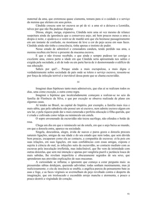 maternal da ama, que extremosa quase ciumenta, tomara para si o cuidado e o serviço
da menina que aleitara em seus peitos.
        Cândida cresceu sem ter escrava ao pé de si: a ama só a deixava a Leonídia,
talvez por que não lha pudesse disputar.
        Ditosa, alegre, meiga, expansiva, Cândida nem uma só vez mesmo de relance
suspeitara ainda da ignorância que a conservava anjo; até bem poucos meses a ama a
despia à noite, e ajudava-a a vestir-se de manhã sem que ela hesitasse passageiramente
em um instante de confusão, ou mostrasse de leve a cor do pejo acesa em suas faces.
Cândida ainda não tinha a consciência, tinha apenas o instinto do pudor.
        Nesse estado de admirável e extasiadora candura, tendo perdido sua ama, a
menina recebeu em breve o presente da mucama escrava.
        E que o não tivesse recebido, e que ainda e sempre pudesse ter consigo a
excelente ama, estava perto a idade em que Cândida seria apresentada nos salões e
exigida pela sociedade, e ali de todo ou em parte havia de ir desmoronando o edifício de
sua educação.
        Sabeis por quê?... Porque ainda a mais escrupulosa, a mais digna e
verdadeiramente nobre sociedade de país onde se tolera o serviço escravo, ressente-se
por força da infecção terrível e inevitável dessa peste que se chama escravidão.

                                           IV

        Imaginai duas hipóteses tanto mais admissíveis, que elas aí se realizam todos os
dias, uma como exceção, a outra como regra.
        Imaginai a hipótese que incalculadamente começara a realizar-se no seio da
família de Florêncio da Silva, e que por exceção se observa realizada de plano em
algumas casas.
        Aí tendes no Brasil, na capital do Império, por exemplo, a família mais rica e
mais sábia, que pela sabedoria não possui um só escravo, nem admite escravo algum em
seu lar, e pela riqueza pode dar a mais esmerada e perfeita educação à filha querida, que
é criada e cultivada como tulipa ou rainúnculo em estufa.
        O sopro envenenado da escravidão não tocou sacrílego, não ofendeu o botão de
rosa.
        Chega um dia em que o rainúnculo sai da estufa, em que o anjo baixa ao mundo,
em que a donzela entra, aparece na sociedade.
        Singela, descuidosa, alegre, ávida de suaves e puros gozos a donzela procura
naturais ligações, amigas da sua idade e do seu estado que nem todas, que sem dúvida
bem poucas, escaparam como ela ao contacto, a companhia de escravas: ei-la pois em
suas relações, em suas ligações, em suas confidências com essas amigas, exposta e
sujeita à ciência do mal, às infecções sutis da escravidão, ao contacto mediato com as
escravas pela inoculação irrefletida, mas indeclinável, que lhe vem da intimidade com
outras donzelas, que sem má intenção e apenas por vanglória pueril e jactância louca de
mais sabidas, lhe revelam imperfeita e obscuramente segredos de seu sexo, que
aprenderam nas atrevidas explicações de suas mucamas.
        A curiosidade se inflama; a ignorante que começa a corar pergunta mais: as
presumidas sábias doidejam, querendo adivinhar; todas sonham meninamente, mas já
maliciosamente; o céu da inocência se enubla; a angélica pureza do pensamento bate as
asas e foge, e as faces virginais se avermelham do pejo revoltado contra o desperto da
imaginação, que em tresloucado e escondido arrojo mancha e atormenta, e pouco a
pouco destrói a virgindade do coração.




                                                                                      91
 