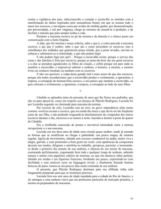 contra a vigilância dos pais, infecciona-lhe o coração e excita-lhe os sentidos com a
manifestação de idéias inspiradas pelo sensualismo brutal, em que se resume todo o
amor nos escravos, e em alguns casos por avidez de sórdido ganho, por desmoralização,
por perversidade, e até por vingança, chega ao extremo de arrastá-la à perdição, e de
facilitar a mácula que para sempre nodoa a vida.
        Portanto a mucama escrava ao pé da menina e da donzela é o charco posto em
comunicação com a fonte límpida.
        A mãe, que foi menina e moça solteira, sabe o que é, e como procede a mucama
escrava; o pai que é senhor, sabe o que são e como procedem os escravos; mas à
semelhança dos soldados que guarnecem praça sitiada, que a peste invadiu, curvam as
cabeças e submetem-se à calamidade, a que não podem fugir.
        E não podem fugir por quê?... Porque a escravidão existe; porque o serviço das
casas e das famílias é feito por escravos, porque as amas-de-leite são em geral escravas
e a elas se prendem agradecidos os filhos de criação, e enfim porque em país onde se
mantém a escravidão, é impossível subtrair a senhora, o homem, a menina, o menino
livres ao contacto imediato ou mediato com os escravos.
        E não vos queixeis: a culpa deste grande mal é mais nosso do que dos escravos;
porque nós todos reconhecemos que a escravidão produz o aviltamento, a ignomínia, a
torpeza, a corrupção do homem feito escravo, e nos países que mantêm a escravidão, os
pais colocam o aviltamento, a igtomínia, a torpeza, a corrupção ao lado de suas filhas.

                                           V

        Cândida se aplaudira tanto do presente de anos que lhe fizera seu padrinho, que
não só para aprazê-la, como em respeito aos desejos de Plácido Rodrigues, Lucinda foi
por Leonídia segunda vez destinada para mucama da menina.
        Por excesso de zelo, Leonídia caiu no erro, na grave imprudência aliás muito
comum: resolveu recatar a escrava, que era ainda tão moça e que devia ser tão freqüente
junto de sua filha, e não podendo resguardá-la absolutamente da companhia dos outros
escravos durante o dia, encerrou-a ao menos à noite, fazendo-a dormir à porta do quarto
de Cândida.
        Era a irrefletida concessão de pronta e inevitável intimidade entre a menina
inexperiente e a sua mucama.
        Lucinda era aos doze anos de idade uma crioula quase mulher, tendo já tomado
as formas que se modificam ao chegar a puberdade: um pouco magra, de estatura
regular, ligeira de movimentos, afetada sem excesso condenável no andar, muito viva e
alegre, gárrula, e com pretensões a bom gosto no vestir, com aparências de compostura
decente nos modos, diligente e satisfeita no trabalho, perspicaz, paciente, e mostrando-
se desde o primeiro dia amante de sua senhora, e ufanosa do seu mister de mucama,
costurando perfeitamente, engomando bem toda e qualquer roupa de senhora, sabendo
trançar e anelar com papelotes cabelos de meninas, ao que ela chamava saber pentear,
falando em modas e em figurinos franceses, bordando um pouco, exprimindo-se com
facilidade e sem notáveis erros na linguagem trivial, e finalmente fazendo bonitas
bonecas de pano, tornou-se em poucos dias muito estimada de sua senhora.
        O presente, que Plácido Rodrigues destinara para sua afilhada, tinha sido
longamente preparado para que se mostrasse precioso.
        Lucinda fora aos sete anos de idade mandada para a cidade do Rio de Janeiro, e
ali entregue a uma senhora viúva que era professora particular de instrução primária, e
mestra ou preparadora de mucamas.




                                                                                     93
 